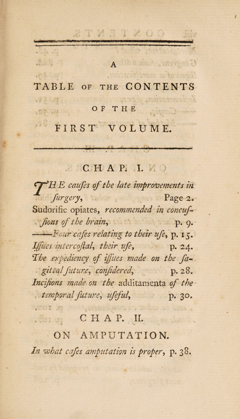 «? X J 111 Mi.rrrn 'i ■ »w..n.m,mmm. j—— , ■ -- -- TABLE of the CONTENTS O F T H E FIRST VOLUME. - -Yr - ' : ■ :.nr-- i «• * « ’ charl: caufes of the late improvements in furgery, Page 2* Sudorific opiates, recommended in concuf- fons of the brain, p. g. —-Four cafes relating to their ufey p. 15. If ues intercoftal, their ifey p. 24. Hhe expediency of if ties made on the fa- git ialfuture, conjidered.\ p. 28. Incijions made on the additamenta of the temporal future, ufefuly p. 30, T f • •- *4-,* / '• _ it C 4 \ ‘ i V • * CHAP. II. ON AMPUTATION. In what cafes amputation is proper, p. 38.