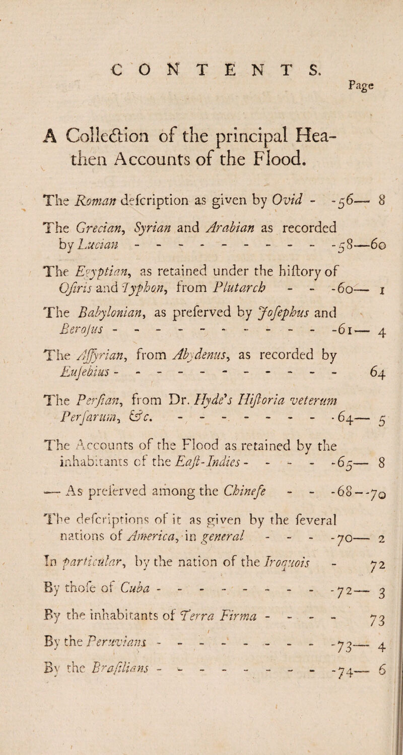 Page A ColJe&ion of the principal Hea¬ then Accounts of the Flood. The Roman defcription as given by Ovid - -56— 8 The Grecian, Syrian and Arabian as recorded by Lucian - -- -- -- -- -58—60 The Egyptian, as retained under the hi (lory of Of ms and lyphon^ from Plutarch - - -60— 1 The Babylonian, as preferved by Jofephus and Berojus - - - - - ----- - -61— 4 The Ajfyrian, from Abydenusy as recorded by Eujebius ---------- - 64 The Perfian, from Dr. Hyde's Hiftoria veterum Perfarum, -------- 64— 5 The Accounts of the Flood as retained by the inhabitants of the E aft-Indies.65— 8 — As preferved among the Chinefe - - -68--70 The deferiptions of it as given by the feveral nations of America,'in general - -70- - 2 In particular, by the nation of the Iroquois - 72 By thofe of Cuba - - - - - -72- - 3 By the inhabitants of TFirma - - 73 / By the Peruvians -------- 73™ ~ 4 By the Brafilians - ^ - 74 - 6