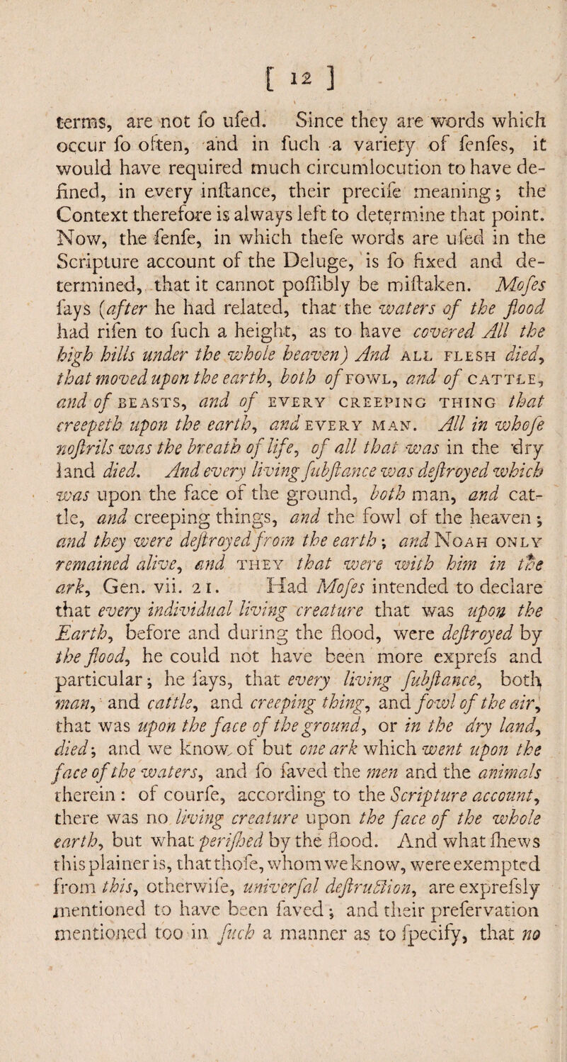 \ , terms, are not fo ufed. Since they are words which occur fo often, and in fuch a variety of fenfes, it would have required much circumlocution to have de¬ fined, in every infiance, their precife meaning; the Context therefore is always left to determine that point. Now, the fenfe, in which thefe words are ufed in the Scripture account of the Deluge, is fo fixed and de¬ termined, that it cannot pofiibly be miftaken. Mofes fays (after he had related, that the waters of the food had rifen to fuch a height, as to have covered All the high hills tinder the whole heaven) And all flesh died, that moved upon the earth, both of fowl, and 0/cattle, and of beasts, and of every creeping thing that creepeth upon the earth, ^every man. All in whofe nofirils was the breath of life, of all that was in the dry 1 and died. And every living fubftance was dejiroyed which was upon the face of the ground, both man, and cat¬ tle, and creeping things, and the fowl of the heaven ; and they were dejiroyed from the earth \ and Noah only remained alive, and they that were with him in the ark, Gen. vii. 21. Had Mofes intended to declare that every individual living creature that was upon the Earth, before and during the flood, were deftroyed by the flood, he could not have been more exprefs and particular; he fays, that every living fubftance, both man, and cattle, and creeping thing, and fowl of the air, that was upon the face of the ground, or in the dry land, died; and we know, of but one ark which went upon the face of the waters, and fo faved the men and the animals therein : of courfe, according to the Scripture account, there was rio living creature upon the face of the whole earth, but wfiat perifhed by the flood. And what fhews this plainer is, that thole, whom we know, were exempted from this, Gtherwife, univerfal defruhlion, are exprefsly mentioned to have been faved ; and their prefervation mentioned too in fuch a manner as to fpecify, that no