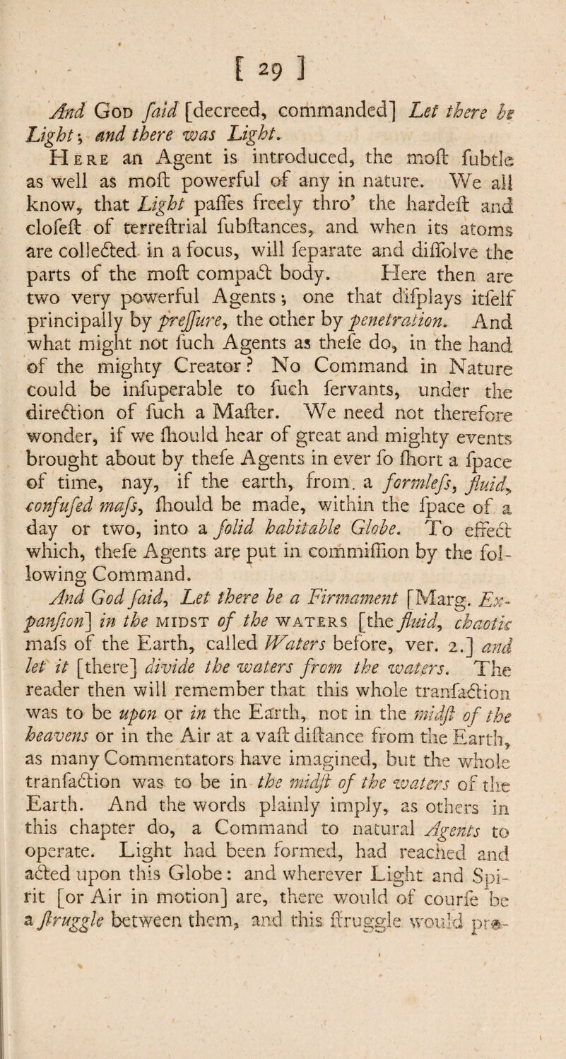 t [ 29 ] And God /aid [decreed, commanded] Let there hi Light j and there was Light. H ere an Agent is introduced, the moil fubtle as well as moft powerful of any in nature. We all know, that Light paifes freely thro’ the hardeft and clofeft of terreftrial fubflances, and when its atoms are colleded in a focus, will feparate and diffolve the parts of the moil compact body. Here then are two very powerful Agents; one that difplays itfelf principally by preffure, the other by 'penetration. And what might not fuch Agents as thefe do, in the hand of the mighty Creator? No Command in Nature could be infuperable to fuch fervants, under the direction of fuch a Mailer. We need not therefore wonder, if we fhould hear of great and mighty events brought about by thefe Agents in ever fo fhort a fpace of time, nay, if the earth, from, a formlefs, fluidy confufed mafs, fhould be made, within the fpace of a day or two, into a jolid habitable Globe. To effect which, thefe Agents are put in com million by the fol¬ lowing Command. And God faid, Let there be a Firmament [Marg. Ex- panflon] in the midst of the waters [the fluid, chaotic mafs of the Earth, called Waters before, ver. 2.] and let it [there] divide the waters from the waters. The reader then will remember that this whole tranfadion was to be upon or in the Earth, not in the midft of the heavens or in the Air at a vail diftance from the Earth, as many Commentators have imagined, but the whole tranfadion was to be in the midft of the waters of the Earth. And the words plainly imply, as others in this chapter do, a Command to natural Agents to operate. Light had been formed, had reached and acled upon this Globe : and wherever Light and Spi¬ rit [or Air in motion] are, there would of courfe be a ftruggk between them, and this ffruggle would pr»-