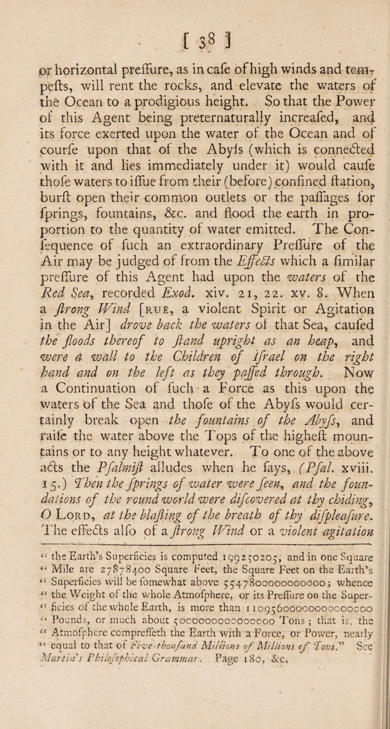 ' /* ,or horizontal prefiure, as in cafe of high winds and temr pelts, will rent the rocks, and elevate the waters of the Ocean to a prodigious height. So that the Power of this Agent being preternaturaliy increafed, and its force exerted upon the water of the Ocean and of courfe upon that of the Abyfs (which is connected with it and lies immediately under it) would caufe thofe waters to ifiue from their (before) confined ftation, burft open their common outlets or the paffages for fprings, fountains, &c. and flood the earth in pro¬ portion to the quantity of water emitted. The Con- fequence of fuch an extraordinary Prefiure of the Air may be judged of from the Effects which a fimilar prefill re of this Agent had upon the waters of the Red Sea, recorded Exod. xiv. 21, 22. xv. 8. When a ftrong Wind [rue, a violent Spirit or Agitation in the Air] drove back the waters of that Sea, caufed the floods thereof to jland upright as an heap, and were a wall to the Children of iflrael on the right hand and on the left as they paflfed through. Now a Continuation of fuch a Force as this upon the waters of the Sea and thofe of the Abyfs would cer¬ tainly break open the fountains of the Abyfs, and raife the water above the Tops of the higheft moun¬ tains or to any height whatever. To one of the above adts the Pfalmift alludes when he fays, (Pfal. xviii. 15.) Ehen the fprings of water were feen, and the foun¬ dations of the round world were difcovered at thy chiding, O Lord, at the blafiing of the breath of thy difpleafure. The effedts alfo of a ftrong Wind or a violent agitation u the Earth’s Superficies is computed, 1992 ^0205, and in one Square “ Mile are 27878400 Square Feet, the Square Feet on the Earth’s Superficies will be fo me what above 5547800000000000; whence i£ the Weight of the whole Atmofphere, or its PrefTure on the Super- ikies of the whole Earth, is more than 11095600000000000000 f‘ Pounds, or much about 5000000000000000 Tons; that is, the e( Atmofphere compreiTeth the Earth with a Force, or Power, nearly 4< equal to that or Fi^ve-thuu/and Millions of Millions of Tons, See Martin's Philojophical Grammar. Page 180, Sec*