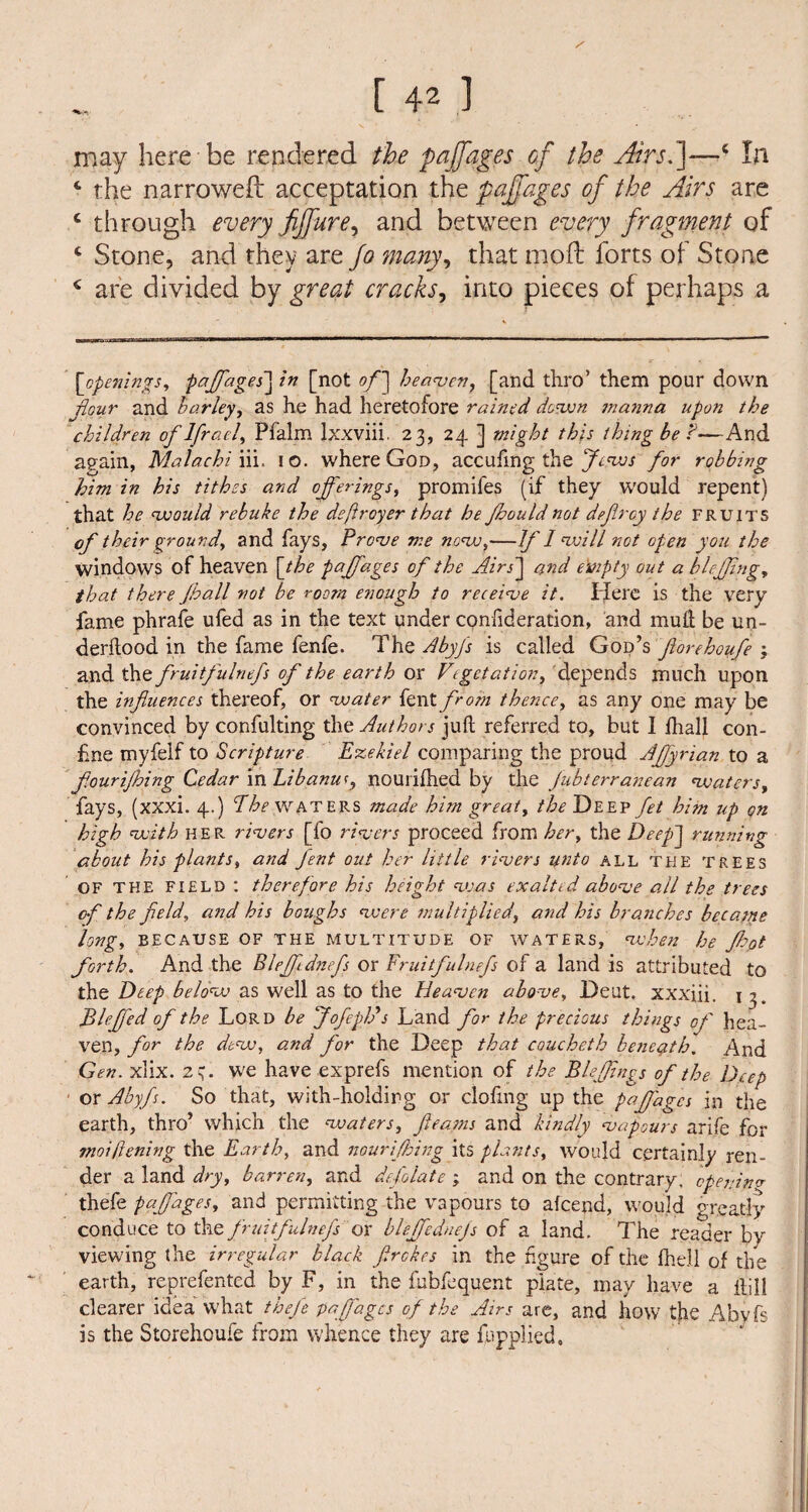 may here be rendered the pajfages of the Atrsf-—<' In 4 the narrowed acceptation the pajfages of the Airs are c through every Jijfure, and between every fragment of 4 Stone, and they are fa many, that mod forts of Stone 4 are divided by great cracks, into pieces of perhaps a [openings, paffages] in [not of] heaven, [and thro’ them pour down flour and barley, as he had heretofore rained down manna upon the children oflfracl, Pfalm Ixxviii. 23, 24 ] might this thing be ?—And again, Malachi iii. 10. where God, accufmg the Jews for robbing him in his tithes and offerings, promifes (if they would repent) that he would rebuke the deftroyer that he Jhould not defray the fruits of their ground, and fays, Prove me novo,—Jf 1 will not open you the windows of heaven [the pajfages of the Airs] and empty out a blefjing, that there Jhall not be room enough to receive it. ffere is the very fame phrafe ufed as in the text under confideration, and mud be un- derdood in the fame fenfe. The Abyfs is called God’s florehoufe ; and the fruitfulnefs of the earth or Vegetation, depends much upon the influences thereof, or water fent from thence, as any one may be convinced by confulting the Authors jud referred to, but I fhall con¬ fine myfelf to Scripture Ezekiel comparing the proud Affyrian to a fourijhing Cedar in Libanu*, nouridied by the Jubterranean waters, fays, (xxxi. 4.) The waters made him great, the Deep fet him up on high with HER rivers [fo rivers proceed from her, the Deep] running about his plants, and fent out her little rivers unto all the trees OF THE field : therefore his height v:as exalted above all the trees of the field, and his houghs were multiplied, and his branches became long, because of the multitude of waters, when he Jhot forth. And the Blefftdnefs or Fruitfulnefs of a land is attributed to the Deep below as well as to the Heaven above, Deut. xxxiii. 1 ^ Bleffed of the Lord be Jofepffs Land for the precious things of hea¬ ven, for the dew, and for the Deep that coucheth beneath. And Gen. xlix. 2s- we have exprefs mention of the Bleffings of the Deep ox Abyfs. So that, with-holding or doling up the pajfages in the earth, thro’ which the waters, fleams and kindly vapours arife for moijlening the Earth, and nourifking its plants, would certainly ren¬ der a land dry, barren, and defolate ; and on the contrary, cpejnnv thefe pajfages, and permitting the vapours to alcend, would greatly conduce to the fruitfulnefs or blejfednejs of a land. The reader by viewing the irregular black f.rckes in the figure of the fhell of the earth, reprefented by F, in the fubfequent plate, may have a dill clearer idea what tbjffe paffages of the Airs are, and how the Abyfs is the Storehoufe from whence they are {applied.