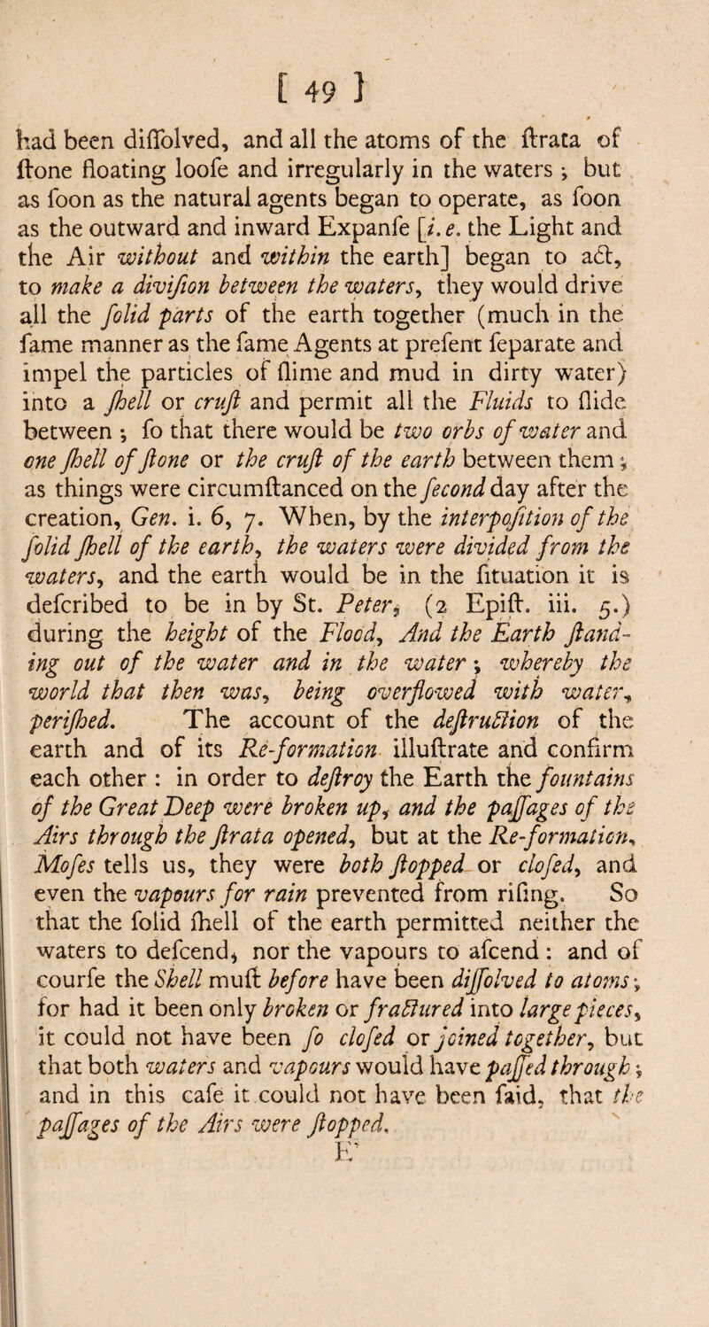 had been diffolved, and all the atoms of the ftrata of Hone floating loofe and irregularly in the waters *, but as foon as the natural agents began to operate, as foon as the outward and inward Expanfe [i. e. the Light and the Air without and within the earth] began to act, to make a divifion between the waters, they would drive all the folid parts of the earth together (much in the fame manner as the fame Agents at prefent feparate and impel the particles of dime and mud in dirty water) into a Jbeil or cruft and permit all the Fluids to Hide between •, fo that there would be two orbs of water and one Jhell of ft one or the cruft of the earth between them; as things were circumftanced on the fecond day after the creation, Gen. i. 6, 7. When, by the interpofition of the folid Jhell of the earth, the waters were divided from the waters, and the earth would be in the fituation it is defcribed to be in by St. Peter9 (2 Epift. iii. 5.) during the height of the Flood, And the Earth ft and- ing out of the water and in the water *, whereby the world that then was, being overflowed with water, perifhed. The account of the deftruttion of the earth and of its Re-formation illuftrate and confirm each other : in order to deftroy the Earth the fountains of the Great Deep were broken upi and the paffages of the Airs through the ftrata opened, but at the Re-formation, Mofes tells us, they were both flopped or clofed, and even the vapours for rain prevented from riling. So that the folid fhell of the earth permitted neither the waters to defcend* nor the vapours to afcend : and of courfe the Shell muft before have been diffolved to atoms \ for had it been only broken or fradhered into largepieces, it could not have been fo clofed or joined together, but that both waters and vapours would have pajfed through * and in this cafe it could not have been faid, that the paffages of the Airs were flopped, E*