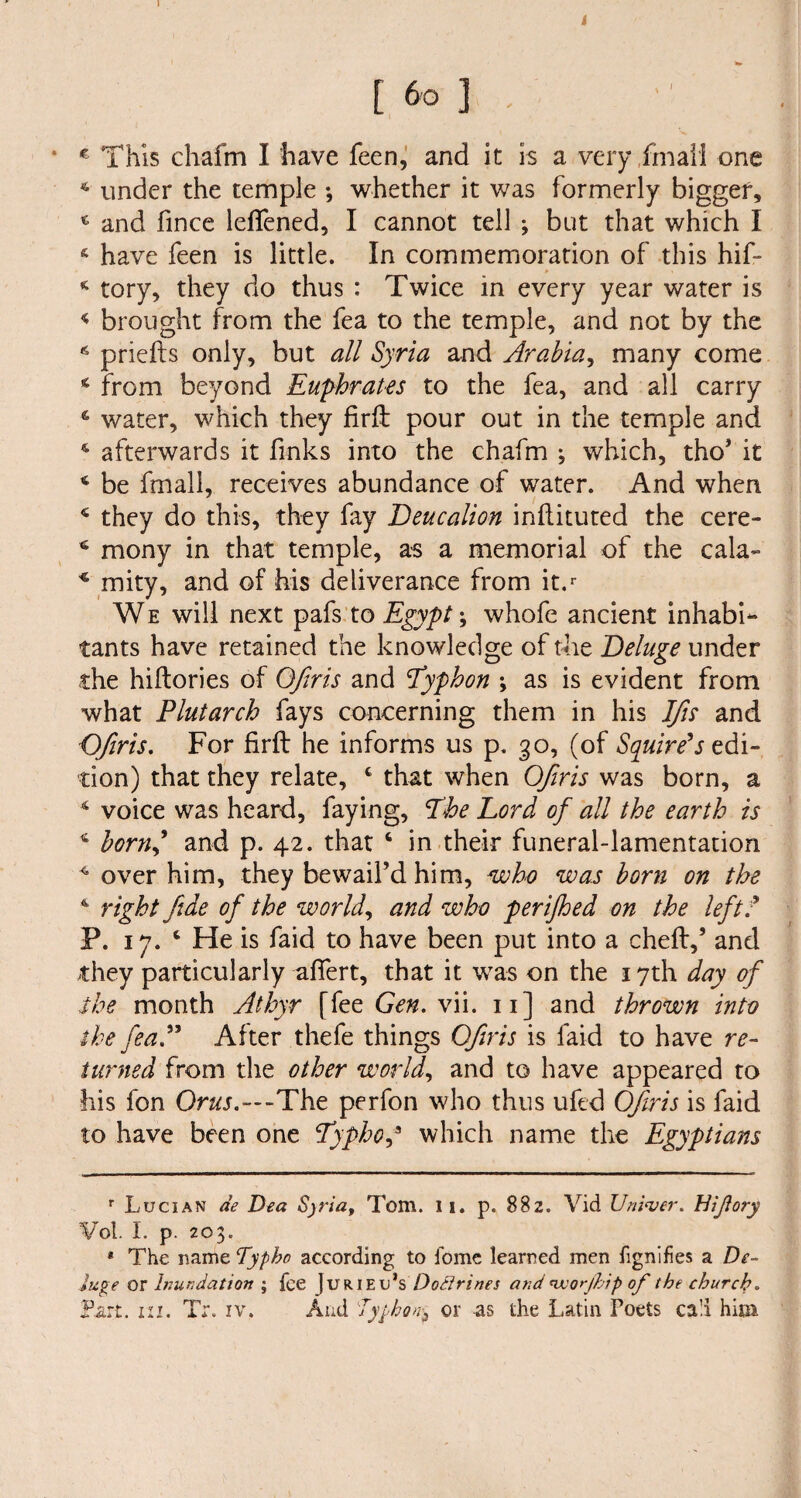 1 [ 6° ] . * € This chafm I have feen, and it is a very,final! one 4 under the temple whether it was formerly bigger, 4 and fince lefTened, I cannot tell ; but that which I have feen is little. In commemoration of this hif- 4 tory, they do thus : Twice in every year water is 4 brought from the fea to the temple, and not by the 6 prielts only, but all Syria and Arabia, many come 4 from beyond Euphrates to the fea, and all carry 6 water, which they firfl pour out in the temple and * afterwards it finks into the chafm ; which, tho’ it 4 be fmall, receives abundance of water. And when 4 they do this, they lay Deucalion inflituted the cere- 4 mony in that temple, as a memorial of the cala- 4 mity, and of his deliverance from it.r We will next pafs to Egypt; whofe ancient inhabi¬ tants have retained the knowledge of the Deluge under the hiltories of Ofiris and Eyphon \ as is evident from what Plutarch fays concerning them in his Ifis and Ofiris. For firft he informs us p. 30, (of Squire's edi¬ tion) that they relate, c that when Ofiris was born, a 4 voice was heard, faying, Lhe Lord of all the earth is 4 bornd and p. 42. that 4 in their funeral-lamentation 4 over him, they bewail’d him, who was born on the 4 right fide of the world, and who perifhed on the left? P. 17. 4 He is faid to have been put into a chefl,’ and they particularly afiert, that it was on the 17th day of the month Athyr [fee Gen. vii. 11] and thrown into the fea?'' After thefe things Ofiris is faid to have re¬ turned from the other world, and to have appeared to his fon Orus.—-The perfon who thus ufed Ofiris is faid to have been one Typhop which name the Egyptians r Lucian de Dea Sjria, Tom. 11. p. 882. Vid Untoer. Hijlory Vol. I. p. 203. * The name Typbo according to Tome learned men fignifies a De¬ luge or Inundation ; fee | UR 1E u’s Doctrines and 'worjhip of the church.