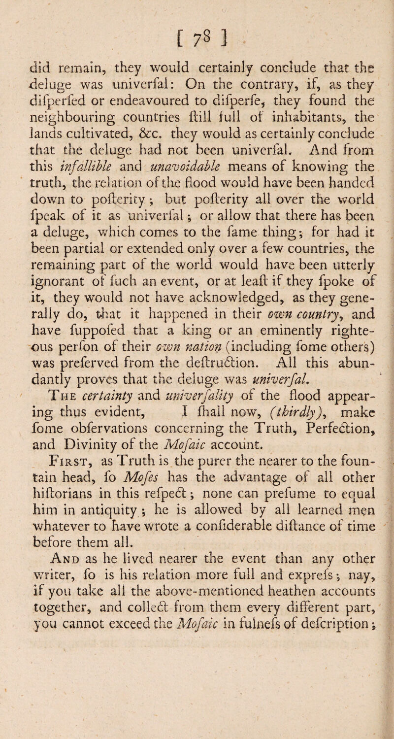 [ 7§ 1 did remain, they would certainly conclude that the deluge was univerfal: On the contrary, if, as they difperfed or endeavoured to difperfe, they found the neighbouring countries ftill full of inhabitants, the lands cultivated, &c. they would as certainly conclude that the deluge had not been univerfal. And from this infallible and unavoidable means of knowing the truth, the relation of the flood would have been handed down to pofterity; but pofterity all over the world fpeak of it as univerfal; or allow that there has been a deluge, which comes to the fame thing; for had it been partial or extended only over a few countries, the remaining part of the world would have been utterly ignorant of fuch an event, or at lead if they fpoke of it, they would not have acknowledged, as they gene¬ rally do, that it happened in their own country, and have fuppofed that a king or an eminently righte¬ ous per fan of their own nation (including fome others) was preferved from the deftrucftion. All this abun¬ dantly proves that the deluge was univerfal. The certainty and univerfality of the flood appear¬ ing thus evident, I fhali now, (thirdly), make fome obfervations concerning the Truth, Perfection, and Divinity of the Mofaic account. First, as Truth is the purer the nearer to the foun¬ tain head, fo Mofes has the advantage of all other hiftorians in this refpedt; none can prefume to equal him in antiquity ; he is allowed by all learned men v/hatever to have wrote a confiderable diftance of time before them all. And as he lived nearer the event than any other v/riter, fo is his relation more full and exprefs; nay, if you take all the above-mentioned heathen accounts together, and colled: from them every different part, you cannot exceed the Mofaic in fulnefs of defcription;