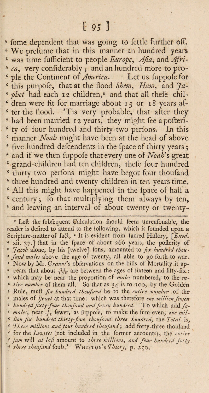 6 fomc dependent that was going to fettle further oflf. £ We prefume that in this manner an hundred years 4 was time fufficient to people Europe, Afia, and Afri- 4 ca, very confiderably and an hundred more to peo- 4 pie the Continent of America. Let us fuppofe for 4 this purpofe, that at the flood Shem, Ham, and Jzz- 4y>te had each 12 children,'1 and that all thefe chil- 4 dren were fit for marriage about 15 or 18 years af- 4 ter the flood. ’Tis very probable, that after they 4 had been married 12 years, they might fee apofteri- 4 ty of four hundred and thirty-two perfons. In this 4 manner Noah might have been at the head of above 4 five hundred defcendents in the fpace of thirty years; 4 and if we then fuppofe that every one of Noah's great 4 grand-children had ten children, thefe four hundred 4 thirty two perfons might have begot four thoufand * three hundred and twenty children in ten years time. 4 Ail this might have happened in the fpace of half a 4 century-, fo that multiplying them always by ten, 4 and leaving an interval of about twenty or twenty- *— 11 ■ * — t— i-i—i-w-ir.Twi. ■ 1 - ■ nmrw- . ■■ um „ ,i, ■ n Left the fubfequent Calculation ftiould Teem unreafonable, the reader is defired to attend to the following, which is founded upon a Scripture-matter of fa£l, 4 It is evident from facred Hiftory, \_Exod. 4 xii. 37.] that in the fpace of about 266 years, the pofterity of 8 Jacob alone, by his [twelve] fons, amounted to fix hundred thou - * fand males above the age of twenty, all able to go forth to war. 4 Now by Mr. Graunds obfervations on the bills of Mortality it ap- 4 pears that about are between the ages of fixtean and fifty-fix: 4 which may be near the proportion of males numbered, to the en- 4 tire number of them all. So that as 34 is to 100, by the Golden 4 Rule, muft fix hundred thoufiand be to the entire number of the 4 males of Ifrael at that time: which was therefore one million Jewett 4 hundredfixty-four thouj'and and fewen hundred. To which add fe- 4 males, near T*s fewer, as fuppofe, to make the fum even, one mil- 4 lion fix hundred thirty-fi<ve thoufand three hundred, the Total is, 4 Three millions and four hundred thoufiand; add forty-three thoufand 4 for the Levites (not included in the former accounts), the entire g fum will at lafi amount to three millions, and four hundred forty 4 three thoufand fouls/ Whiston’s Theory, p. 250.