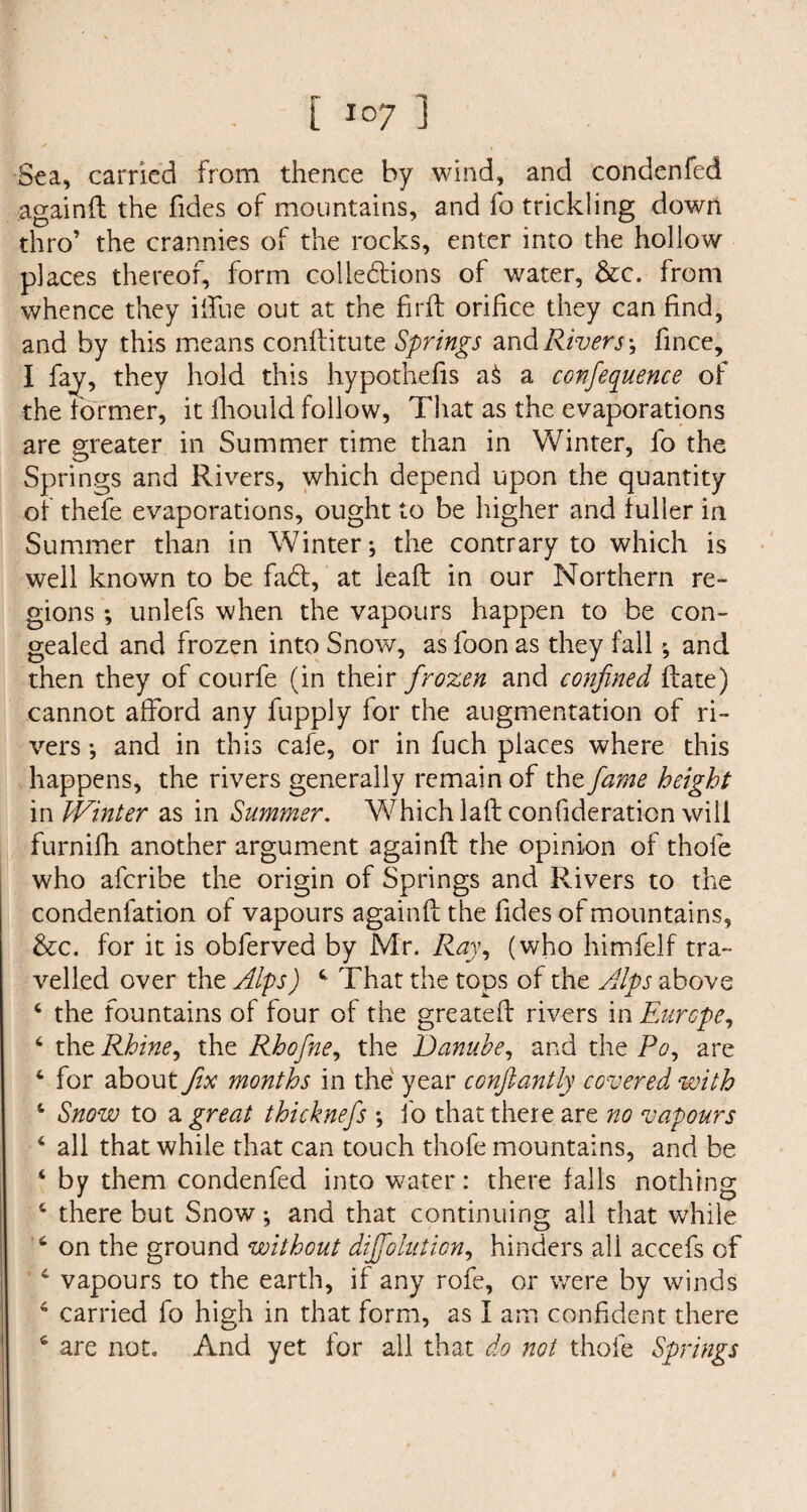 r 1 L I07 J Sea, carried from thence by wind, and condenfed againft the Tides of mountains, and To trickling down thro’ the crannies of the rocks, enter into the hollow places thereof, form collections of water, &x. from whence they ilTue out at the fir ft orifice they can find, and by this means conftitute Springs and Rivers \ fince, I fay, they hold this hypothecs aS a confequence of the former, it fhould follow, That as the evaporations are greater in Summer time than in Winter, fo the Springs and Rivers, which depend upon the quantity of thefe evaporations, ought to be higher and fuller in Summer than in Winter; the contrary to which is well known to be fa£t, at leafl in our Northern re¬ gions ; unlefs when the vapours happen to be con¬ gealed and frozen into Snow, as foon as they fail ; and then they of courfe (in their frozen and confined Rate) cannot afford any fupply for the augmentation of ri¬ vers *, and in this cafe, or in fuch places where this happens, the rivers generally remain of the fame height in JVinter as in Summer. Which laft confederation will furnifh another argument againfl the opinion of thole who aferibe the origin of Springs and Rivers to the condenfation of vapours againfl the Tides of mountains, &c. for it is obferved by Mr. Ray, (who himfelf tra¬ velled over the Alps) 4 That the tops of the Alps above 4 the fountains of four of the greater! rivers in Europe, 6 the Rhine, the Rbofne, the Danube, and the Po, are 4 for about fix months in the year confiantly covered with 4 Snow to a great thicknefs ; To that there are no vapours 6 all that while that can touch thofe mountains, and be 4 by them condenfed into water: there falls nothing 4 there but Snow; and that continuing all that while 4 on the ground without diffolution, hinders all accefs of 4 vapours to the earth, if any rofe, or were by winds 4 carried fo high in that form, as I am confident there 4 are not. And yet for all that do not thofe Springs