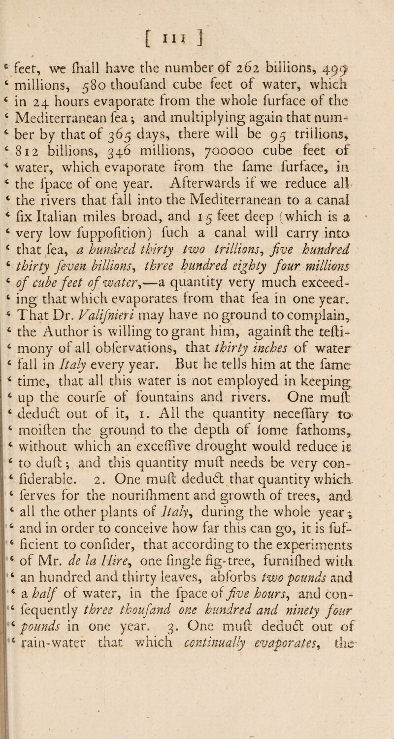 feet, we fhall have the number of 262 billions, 499 millions, 580 thouland cube feet of water, which in 24 hours evaporate from the whole furface of the Mediterranean fea; and multiplying again that num¬ ber by that of 365 days, there will be 95 trillions, 812 billions, 346 millions, 700000 cube feet of water, which evaporate from the fame furface, in the fpace of one year. Afterwards if we reduce all the rivers that fall into the Mediterranean to a canal fix Italian miles broad, and 15 feet deep (which is a very low luppofition) fuch a canal will carry into that fea, a hundred thirty two trillions, five hundred thirty feven billions, three hundred eighty four millions of cube feet of water,—a quantity very much exceed¬ ing that which evaporates from that lea in one yean That Dr. Valifnieri may have no ground to complain, the Author is willing to grant him, againft the tefli- mony of all obfervations, that thirty inches of water fall in Italy every year. But he tells him at the fame time, that all this water is not employed in keeping up the courfe of fountains and rivers. One mull: deduct out of it, 1. All the quantity neceflary to moiften the ground to the depth of lome fathoms, without which an exceffive drought would reduce it to duft ♦, and this quantity muff needs be very con- fiderable. 2. One mu ft dedud that quantity which, ferves for the nourifhment and growth of trees, and all the other plants of Italy, during the whole year; and in order to conceive how far this can go, it is fuf- flcient to confider, that according to the experiments of Mr. de la Hire, one fmgie fig-tree, furnifhed with an hundred and thirty leaves, abforbs two pcunds and a half of water, in the fpace of five hours, and con- fequently three thoufand one hundred and ninety four pounds in one year. 3. One muft dedud out of rain-water that which continually evaporates, the