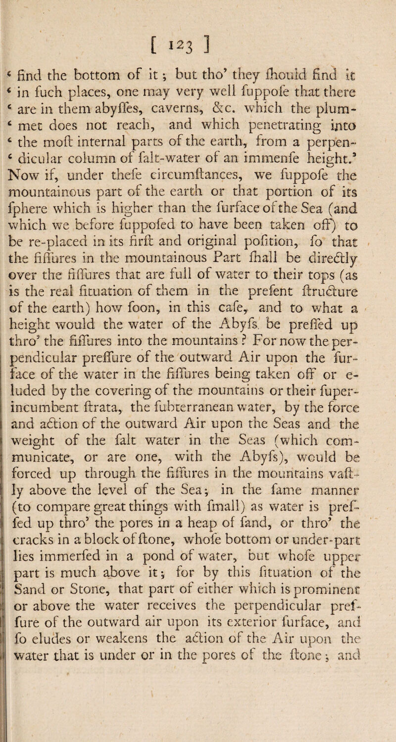 t >23 1 * find the bottom of it; but tho5 they fhould find it 4 in fuch places, one may very well fuppofe that there c are in them abyffes, caverns, &c. which the plum- ‘ met does not reach, and which penetrating into 4 the moll internal parts of the earth, from a perpen- ‘ dicular column of falt-water of an immenfe height.3 Now if, under thefe circumftances, we fuppofe the mountainous part of the earth or that portion of its fphere which is higher than the furface of the Sea (and which we before fuppofed to have been taken off) to be re-placed in its firft and original pofition, fo that the fifTures in the mountainous Part fhall be diredtly over the fifiTires that are full of water to their tops (as is the real fituation of them in the prefent ftrufture of the earth) how foon, in this cafe, and to what a height would the water of the Abyfs. be preffed up thro the fiiTures into the mountains ? For now the per¬ pendicular prefifure of the outward Air upon the fur- face of the water in the fifTures being taken off or e- luded by the covering of the mountains or their fuper- incumbent ftrata, the fubterranean water, by the force and aftion of the outward Air upon the Seas and the weight of the fait water in the Seas (which com¬ municate, or are one, with the Abyfs), would be forced up through the fifTures in the mountains vafi> ly above the level of the Sea; in the fame manner (to compare great things with fmall) as water is pref¬ fed up thro’ the pores in a heap of fand, or thro’ the cracks in a block of ftone, whofe bottom or under-part lies immerfed in a pond of water, but whofe upper part is much above it; for by this fituation of the Sand or Stone, that part of either which is prominent or above the water receives the perpendicular pref- fure of the outward air upon its exterior furface, and fo eludes or weakens the action of the Air upon the water that is under or in the pores of the ftone; and