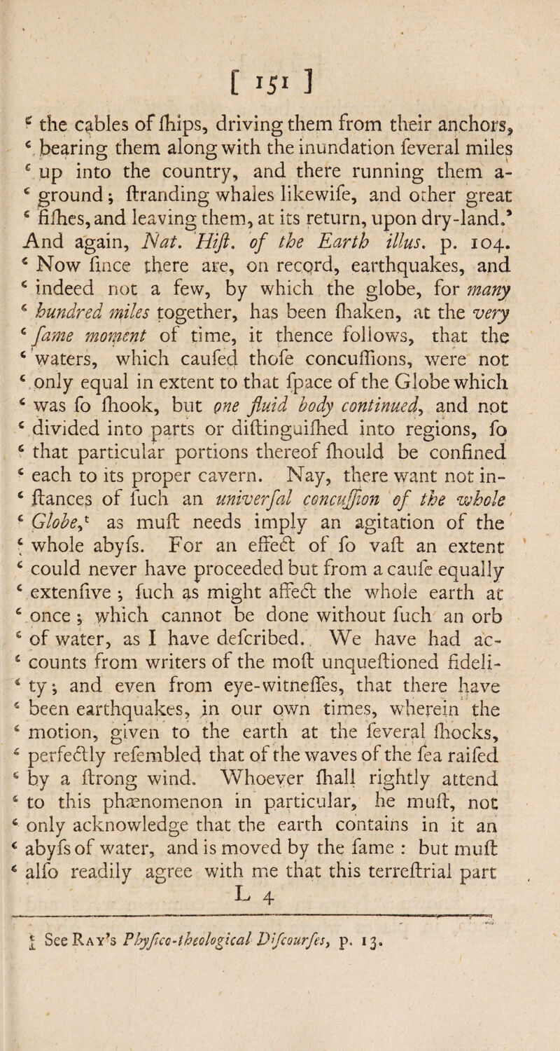 2 the cables of fhips, driving them from their anchors* € bearing them along with the inundation feveral miles c up into the country, and there running them a- c ground; ftranding whales likewife, and other great c fifties, and leaving them, at its return, upon dry-land.’ And again, Nat. Hift. of the Earth illus. p. 104. c Now fince there are, on record, earthquakes, and 4 indeed not a few, by which the globe, for many 4 hundred miles together, has been fhaken, at the very c fame moment of time, it thence follows, that the c waters, which caufed thofe concuftions, were not 4 only equal in extent to that fpace of the Globe which 4 was fo fhook, but one fluid body continued, and not 4 divided into parts or diftinguiflied into regions, fo 6 that particular portions thereof fhould be confined 4 each to its proper cavern. Nay, there want not in- 4 fiances of fuch an univerfal concufflon of the whole 4 Globed as muft needs imply an agitation of the 4 whole abyfs. For an effect of fo vaft an extent 4 could never have proceeded but from a caufe equally 4 extenfive ^ fuch as might affedt the whole earth at 4 once ; which cannot be done without fuch an orb c of water, as I have defcribed., We have had ac- 4 counts from writers of the mod unqueftioned fideli- 4 ty*, and even from eye-witneftes, that there have 4 been earthquakes, in our own times, wherein the 4 motion, given to the earth at the feveral ftiocks, 4 perfectly refemblecf that of the waves of the fea raifed 6 by a ftrong wind. Whoever fhall rightly attend 4 to this phenomenon in particular, he muft, not 4 only acknowledge that the earth contains in it an c abyfs of water, and is moved by the fame : but muft 4 alfo readily agree with me that this terreftrial part L 4 l See Ray’s Fhyftco-theological D’fcourfes, p. 13.