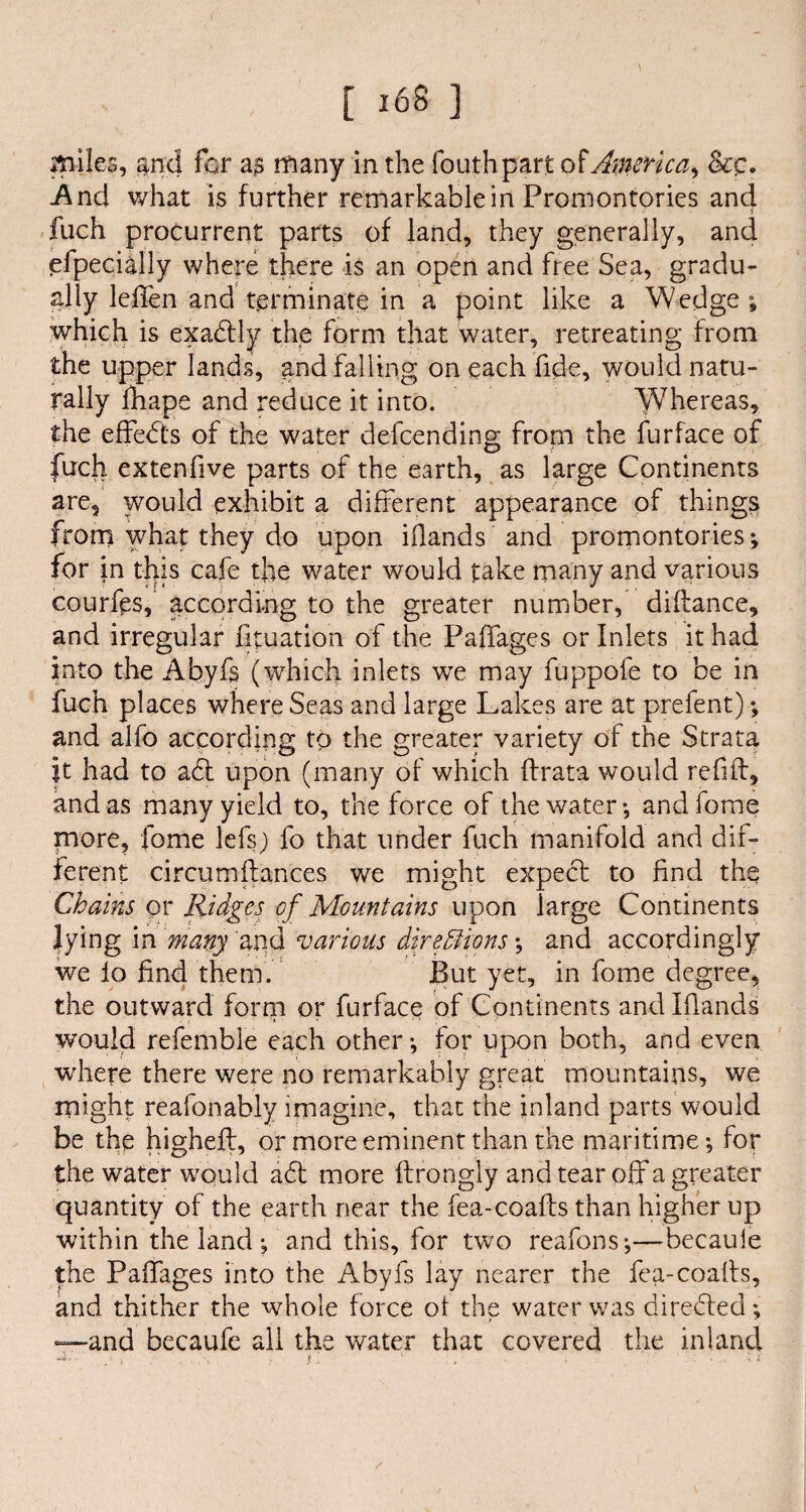 L J6S ] miles, $nd for a $ many in the fouthpart of America, &c. And what is further remarkable in Promontories and fuch procurrent parts of land, they generally, and efpeci&lly where there is an open and free Sea, gradu¬ ally leffen and terminate in a point like a Wedge ; which is exactly the form that water, retreating from the upper lands, and falling on each fide, would natu¬ rally fhape and reduce it into. Whereas, the effects of the water defending from the furface of fuch extenfive parts of the earth, as large Continents are, would exhibit a different appearance of things from what they do upon iflands and promontories; for in this cafe the water would take many and various courfps, according to the greater number, diftance, and irregular fituation of the Paffages or Inlets it had into the Abyfs (which inlets we may fuppofe to be in fuch places where Seas and large Lakes are at prefent) and alfo according to the greater variety of the Strata it had to act upon (many of which ftrata would refill, and as many yield to, the force of the water-, andfome more, fome lefs; fo that under fuch manifold and dif¬ ferent circumfiances we might expecl to find the Chains or Ridges of Mountains upon large Continents lying in many and various directions*, and accordingly we lo find them. But yet, in fome degree, the outward form or furface of Continents and Iflands would refembie each other-, for upon both, and even wrhere there were no remarkably great mountains, we might reafonably imagine, that the inland parts would be the higheft, or more eminent than the maritime-, for the water would aft more ftrongly and tear off a greater quantity of the earth near the fea-coafts than higher up within the land ; and this, for two reafons;—becaule the Paffages into the Abyfs lay nearer the fea-coafts, and thither the whole force ol the water was direfted -, —and becaufe all the water that covered the inland