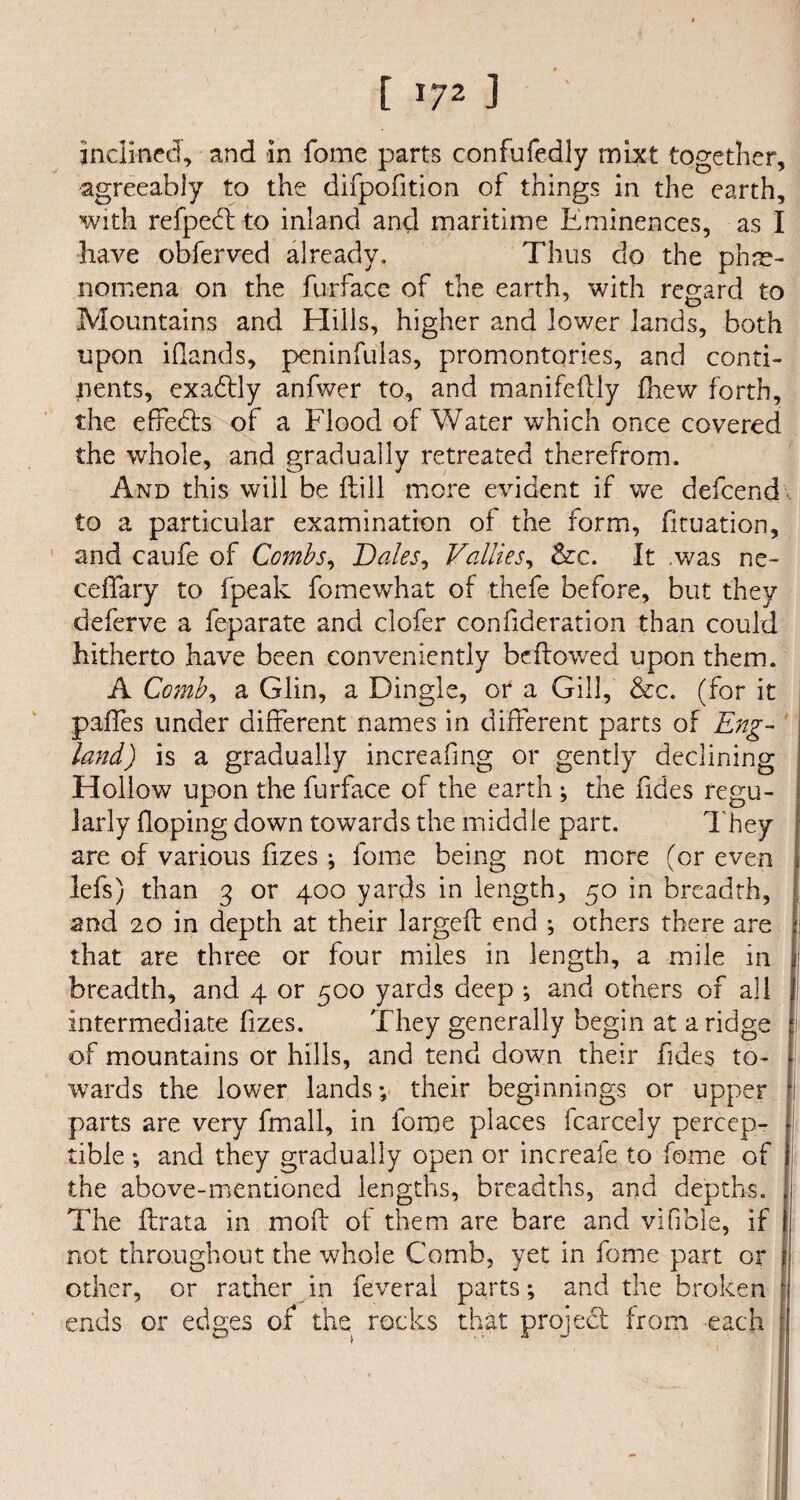 inclined, and in feme parts confufedly mixt together, agreeably to the difpofition of things in the earth, with refpect to inland and maritime Eminences, as I have obferved already. Thus do the phe¬ nomena on the furface of the earth, with regard to Mountains and Eliils, higher and lower lands, both upon iflands, peninfulas, promontories, and conti¬ nents, exadtly anfwer to, and manifedly fhew forth, the effects of a Flood of Water which once covered the whole, and gradually retreated therefrom. And this will be ftill more evident if we defeend to a particular examination of the form, fituation, and caufe of Combs, Dales, Vallies, &c. It .was ne- ceffary to fpeak fomewhat of thefe before, but they deferve a feparate and clofer confideration than could hitherto have been conveniently bellowed upon them. A Comb, a Glin, a Dingle, or a Gill, &c. (for it pafTes under different names in different parts of Eng¬ land ) is a gradually increafing or gently declining Hollow upon the furface of the earth ; the Tides regu¬ larly Hoping down towards the middle part. They are of various fizes ; fome being not more (or even lefs) than 3 or 400 yards in length, 50 in breadth, and 20 in depth at their larged end ; others there are that are three or four miles in length, a mile in breadth, and 4 or 500 yards deep ♦, and others of all intermediate fizes. They generally begin at a ridge of mountains or hills, and tend down their Tides to¬ wards the lower lands; their beginnings or upper parts are very fmall, in fome places fcarcely percep¬ tible ; and they gradually open or increafe to fome of the above-mentioned lengths, breadths, and depths. The drata in mod of them are bare and vifibie, if not throughout the whole Comb, yet in fome part or other, or rather in feverai parts; and the broken ends or edges of the rocks that project from each ;