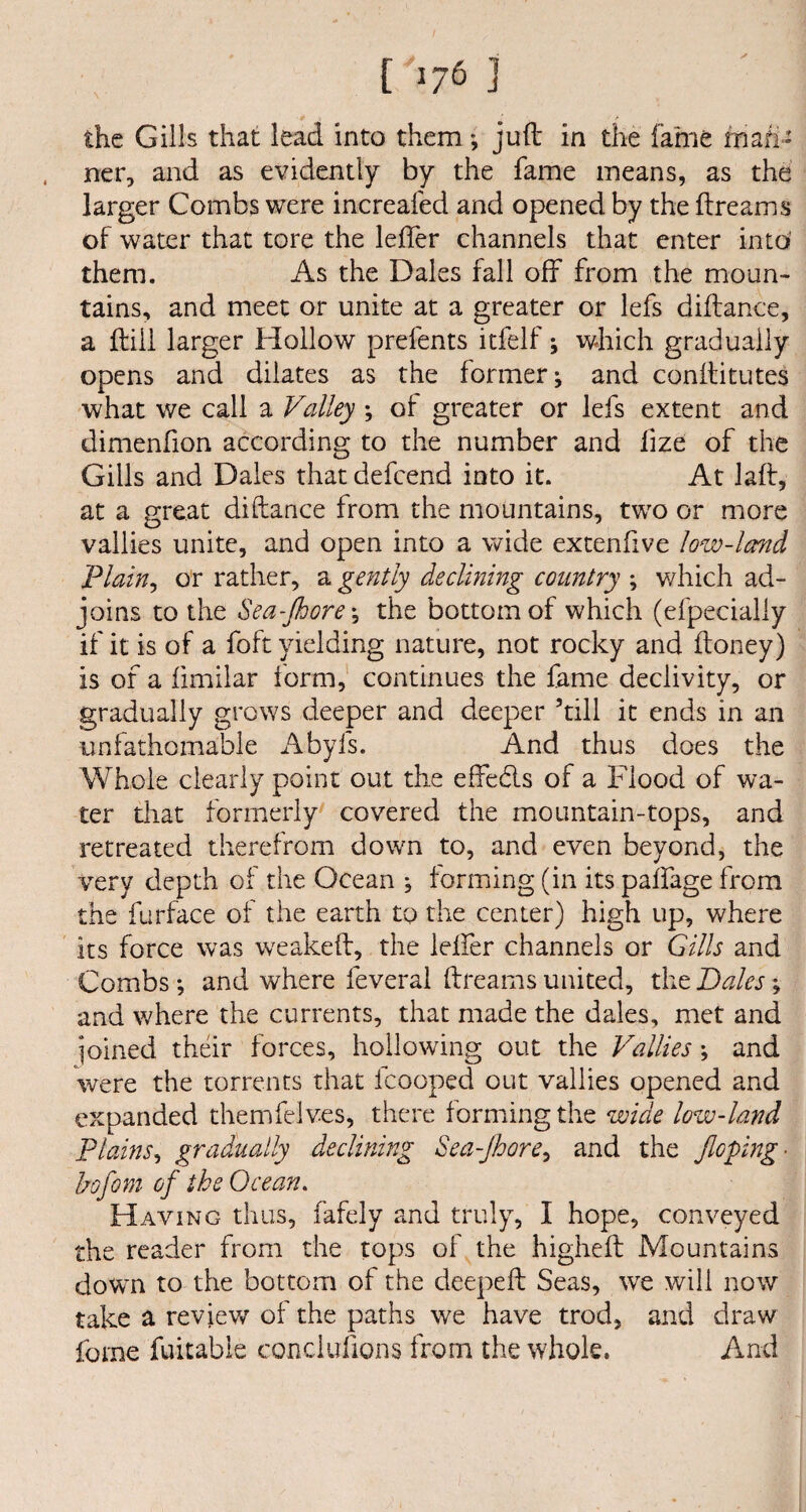 ner, and as evidently by the fame means, as the larger Combs were increafed and opened by the ftreams of water that tore the lefter channels that enter into’ them. As the Dales fall off from the moun¬ tains, and meet or unite at a greater or lefs diftance, a ftiil larger Hollow prefents itfelf; which gradually opens and dilates as the former; and conftitutes what we call a Valley ; of greater or lefs extent and dimenfion according to the number and ftze of the Gills and Dales that defcend into it. At laft, at a great diftance from the mountains, two or more vallies unite, and open into a wide extenfive low-land .Plain, or rather, a gently declining country ; which ad- joins to the Sea-Jhore *, the bottom of which (efpecially if it is of a foft yielding nature, not rocky and ftoney) is of a fimilar form, continues the fame declivity, or gradually grows deeper and deeper ’till it ends in an unfathomable Abyfs. And thus does the Whole clearly point out the effebls of a Flood of wa¬ ter that formerly covered the mountain-tops, and retreated therefrom down to, and even beyond, the very depth of the Ocean ; forming (in its palfage from the furface of the earth to the center) high up, where its force was weakeft, the lefter channels or Gills and Combs *, and where feveral ftreams united, the Bales; and where the currents, that made the dales, met and joined their forces, hollowing out the Vallies; and were the torrents that fcooped out vallies opened and expanded themfelves, there forming the wide low-land Plains, gradually declining Sea-Jhore, and the Jloping- hofom of the Ocean. Having thus, fafely and truly, I hope, conveyed the reader from the tops of the higheft Mountains down to the bottom of the deepeft Seas, we will now take a review of the paths we have trod, and draw feme fuitabie conclufions from the whole. And