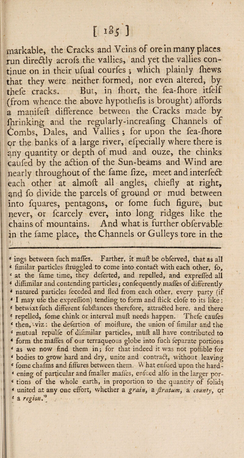 [ ] markable, the Cracks and Veins of ore in many places run diredtly acrofs the vallies, and yet the vallies con¬ tinue on in their ufuai courfes * which plainly lhews that they were neither formed, nor even altered, by tbefe cracks. But, in fhort, the fea-fhore itfelf (from whence the above hypothefis is brought) affords a manifeft difference between the Cracks made by fnrinking and the regularly-increafing Channels of Combs, Dales, and Vallies; for upon the fea-fhore or the banks of a large river, efpecially where there is any quantity or depth of mud and ouze, the chinks caufed by the a&ion of the Sun-beams and Wind are nearly throughout of the fame fize, meet and interfed: each other at almoft all angles, chiefly at right, | and fo divide the parcels of ground or mud between into fquares, pentagons, or fome fuch figure, but ! never, or fcarcely ever, into long ridges like the | chains of mountains. And what is further obfervable in the fame place, the Channels or Gulleys tore in the i -• _____ mmmmmmmmmmmmmmmmmrnmmm mmmmmmmmmrnm mm mmmmmmm—m.mmmmrnmammmm mm.■mu .— —— —.■.. 1 «ings between fuch maffes. Farther, it mull be obferved, that as all * fimilar particles ftruggled to come into contaft with each other, fo, 8 at the fame time, they deferted, and repelled, and expreffed all * diffimilar and contending particles; confequently maffes of differently * natured particles feceded and fled from each other, every party (if * I may uie the expreflion) tending to form and flick clofe to its like: 6 betwixt fuch different fubftances therefore, attradled here, and there 1 repelled, fome chink or interval mull needs happen. Thefe caufes * then, -viz: the defertion of moifture, the union of fimilar and the * mutual repulfe of difimilar particles, mull all have contributed to 4 form the maffes of our terraqueous globe into fuch feparate portions 4 as we now find them in; for that indeed it was not pofiible for 4 bodies to grow hard and dry, unite and contract, without leaving 4 fome chafms and fiffures between them. What enfued upon the hard- * ening of particular and fmaller makes, enfued alfo in the larger por- 4 tions of the whole earth, in proportion to the quantity of foiid§ * united at any one effort, whether a grain, a Jlratum, a countyy or