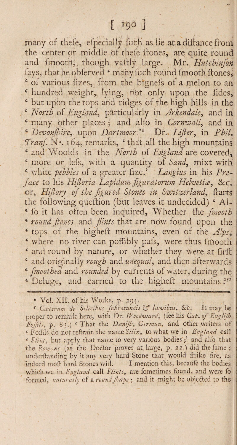 *v [ * *9° 1 many of tliefe, efpecialiy fubli as lie at a diftance from the center or middle of tliefe (tones, are quite round and fmooth,, though vaftly large. Mr. Hutchinfon fays, that he obferved 4 mdiiyfuch round fmooth (tones, 6 of various fizes, from the bfgnefs of a melon to an 4 hundred weight, lying, hot only upon the fides, 4 but upon the tops and ridges of the high hills in the 4 North of England, particularly in Arkendale, and in c many other places \ and alfo in Cornwall, and in 4 Devonshire, upon Dartmoor?* Df. Lifter, in Phil. Pranf. N°. 164, remarks, 4 that all the high mountains 4 and Woolds in the North of England are covered, 4 more or lefs, with a quantity of Sand, mixt with 1 4 white pebbles of a greater fize.5 Langius in his Pre¬ face to his Hftoria Lapidum figuratorum Helvetic?, &c. or, Hftory of the figured Stones in Switzerland, (tarts the following queftion (but leaves it undecided) 4 Al- 4 fo it has often been inquired, Whether the fimooth 4 round ft ones and flints that are now found upon the 4 tops of the higheft mountains, even of the Alps, 4 where no river can poffibly pafs, were thus fmooth 4 and round by nature, or whether they were at fir(t 4 and originally rough and unequal, and then afterwards 4 fmoothed and rounded by currents of water, during the 4 Deluge, and carried to the higheft mountains ?f9 r in'-irrTT'mTiirniTjiTiTrTrTjiaLP mnmnnnwiimii ■■minr imiun ~~ inrm~irinTraiiirTrTrwiman, ii utiinrt***^^******'^**, e Vol. XII. of his Works, p. 294. f Cczterum de Silicibus fubrotundis cif Iambus, &c. It may be proper to remark here, with Dr. Woodward, (fee his Cat. of Englijb Fojjtls, p. 83.) 4 That the Danijh, Gtrman, and other writers of * Foffils do not reftrain the name Silix, to what we in England call 4 Flint, but apply that name to very various bodies ? and alfo that the Romans (as the Dodtor proves at large, p. 22.) did the fame? underftanding by it any very hard Stone that would flrike fire, as indeed moft hard Stones will. I mention this, becaufe the bodies which we in England call Flints, are fometimes found, and were fo formed, naturally of a roundftrape; and it might be objected to the