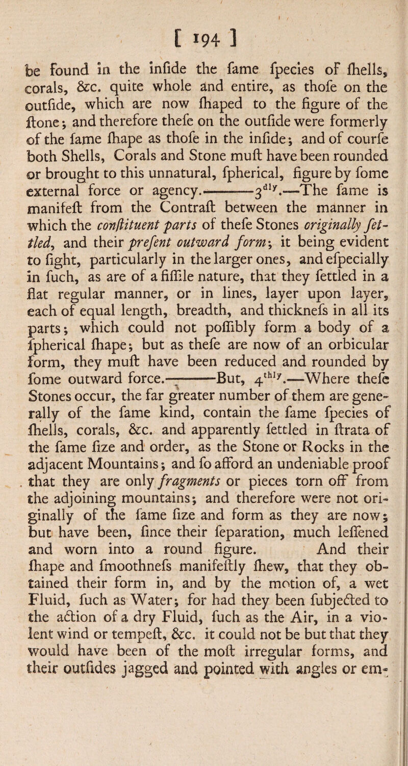 be found in the infide the fame fpecies of fhells, corals, &c. quite whole and entire, as thofe on the outfide, which are now fhaped to the figure of the ftone ; and therefore thefe on the outfide were formerly of the fame fhape as thofe in the infide; and of courfe both Shells, Corals and Stone mu ft have been rounded or brought to this unnatural, fpherical, figure by fome external force or agency.-3d17.—The fame is manifeft from the Contraft between the manner in which the conliituent parts of thefe Stones originally fet- tledy and their prefent outward form\ it being evident to fight, particularly in the larger ones, and efpecially in fuch, as are of a fiffile nature, that they fettled in a flat regular manner, or in lines, layer upon layer, each of equal length, breadth, and thicknefs in all its parts; which could not poflibly form a body of a fpherical fhape; but as thefe are now of an orbicular form, they muft have been reduced and rounded by fome outward force.———But, 4th17.—Where thefe Stones occur, the far greater number of them are gene¬ rally of the fame kind, contain the fame fpecies of Ihells, corals, &c. and apparently fettled in ftrata of the fame fize and order, as the Stone or Rocks in the adjacent Mountains; and fo afford an undeniable proof . that they are only fragments or pieces torn off from the adjoining mountains; and therefore were not ori¬ ginally of the fame fize and form as they are now; but have been, fince their feparation, much lefiened and worn into a round figure. And their fhape and fmoothnefs manifeftiy fhew, that they ob¬ tained their form in, and by the motion of, a wet Fluid, fuch as Water; for had they been fubjedted to the adtion of a dry Fluid, fuch as the Air, in a vio¬ lent wind or tempeft, &c. it could not be but that they would have been of the moft irregular forms, and their outfides jagged and pointed with angles or em~