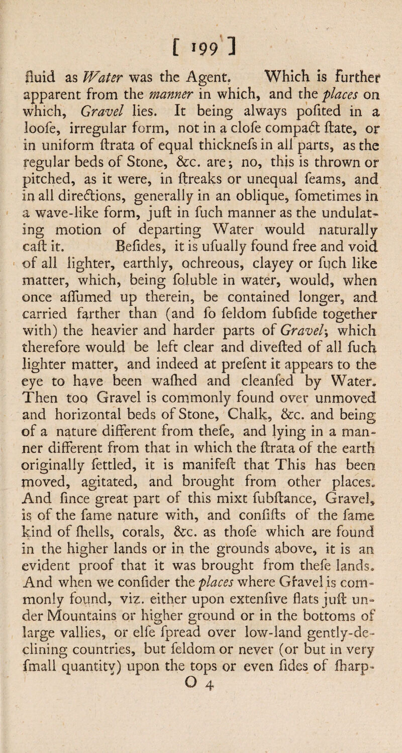 fluid as Water was the Agent* Which is further apparent from the manner in which, and the places on which, Gravel lies. It being always pofited in a loofe, irregular form, not in a clofe compact ftate, or in uniform ftrata of equal thicknefsin all parts, as the regular beds of Stone, &c. are; no, tlfls is thrown or pitched, as it were, in ftreaks or unequal Teams, and in all diredtiqns, generally in an oblique, fometimes in a wave-like form, juft in fuch manner as the undulat¬ ing motion of departing Water would naturally caft it. Befides, it is ufually found free and void of all lighter, earthly, ochreous, clayey or fuch like matter, which, being foluble in water, would, when once affumed up therein, be contained longer, and carried farther than (and fo feldom fubfide together with) the heavier and harder parts of Gravel; which therefore would be left clear and divefted of all fuch lighter matter, and indeed at prefent it appears to the eye to have been wafhed and cleanfed by Water. Then toq Gravel is commonly found over unmoved and horizontal beds of Stone, Chalk, &c. and being of a nature different from thefe, and lying in a man¬ ner different from that in which the ftrata of the earth originally fettled, it is manifeft that This has been moved, agitated, and brought from other places. And fmce great part of this mixt fubftance. Gravel* is of the fame nature with, and confifts of the fame kind of (hells, corals, &c. as thofe which are found in the higher lands or in the grounds above, it is an evident proof that it was brought from thefe lands. And when we confider the places where Gravel is com¬ monly found, viz. either upon extenfive flats juft un¬ der Mountains or higher ground or in the bottoms of large vallies, or elfe fpread over low-land gently-de¬ clining countries, but feldom or never (or but in very fmall quantity) upon the tops or even Tides of (harp- O 4