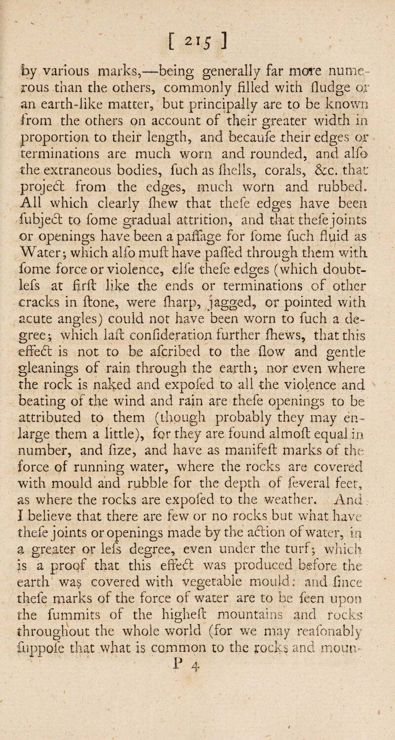 [ 2,5 ] by various marks,—being generally far more nume¬ rous than the others, commonly filled with fludge or an earth-like matter, but principally are to be known from the others on account of their greater width in proportion to their length, and becaufe their edges or terminations are much worn and rounded, and alfo the extraneous bodies, fuch as fhells, corals, &c. that project: from the edges, much worn and rubbed. All which clearly fhew that thefe edges have been fubject to fome gradual attrition, and that thefe joints or openings have been a padage for fome fuch fluid as Water; which alfo muff have palled through them with fome force or violence, elfe thefe edges (which doubt- lefs at firft like the ends or terminations of other cracks in done, were fliarp, jagged, or pointed with acute angles) could not have been worn to fuch a de¬ gree; which lad confideration further fhews, that this effect is not to be afcribed to the flow and gentle gleanings of rain through the earth; nor even where the rock is naked and expofed to all the violence and beating of the wind and rain are thefe openings to be attributed to them (though probably they may en¬ large them a little), for they are found almoft equal in number, and fize, and have as manifeft marks of the force of running water, where the rocks are covered with mould and rubble for the depth of feveral feet, as where the rocks are expofed to the weather. And,. I believe that there are lew or no rocks but what have thefe joints or openings made by the action of water, in a greater or lefs degree, even under the turf; which is a proof that this effedt was produced before the earth was covered with vegetable mould: and fmee thefe marks of the force of water are to be feen upon the fummits of the highefl mountains and rocks throughout the whole world (for we may reafonably fuppofe that what is common to the rocks and moim- P 4 /