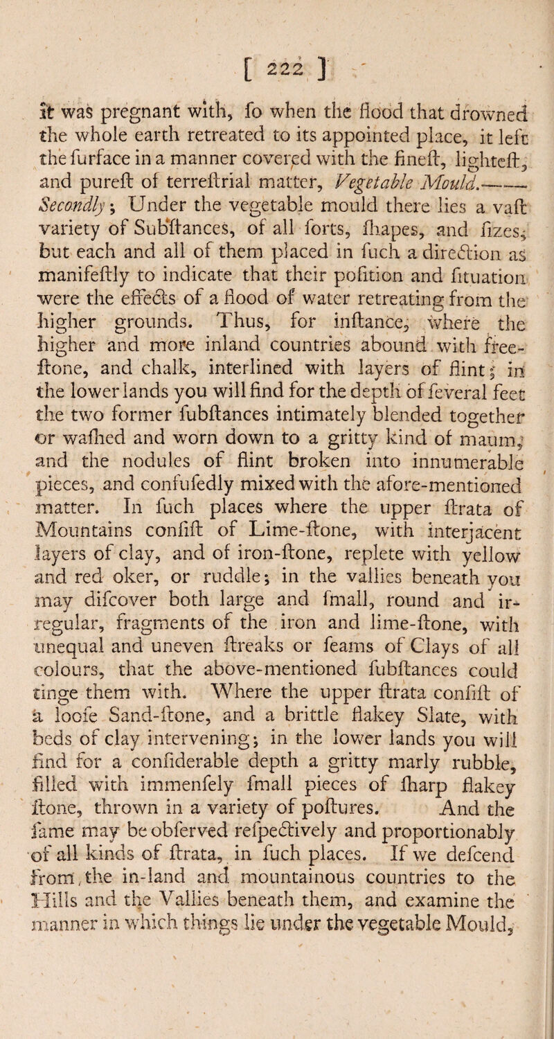 it was pregnant with, fo when the flood that drowned the whole earth retreated to its appointed place, it left the furface in a manner covered with the finefl, lighted:, and purefl of terreflrial matter. Vegetable Mould.— Secondly; Under the vegetable mould there lies a vaft variety of Substances, of all forts, fliapes, and flzes^ but each and all of them placed in fuch a diredlion as manifeftly to indicate that their pofition and Situation were the effects of a flood of water retreating from the higher grounds. Thus, for inflance, where the higher and more inland countries abound with Sree- flone, and chalk, interlined with layers of flint f in the lower lands you will And for the depth of Several feet the two former fubflances intimately blended together or waffled and worn down to a gritty kind of mamrg and the nodules of flint broken into innumerable pieces, and confufediy mixed with the afore-mentioned matter. In fuch places where the upper flrata of Mountains conflft of Lime-ftone, with interjacent layers of clay, and of iron-flone, replete with yellow and red oker, or ruddle; in the vallies beneath you may difeover both large and Small, round and ir¬ regular, fragments of the iron and lime-ffone, with unequal and uneven ftreaks or Seams of Clays of all colours, that the above-mentioned Subfiances could tinge them with. Where the upper flrata conflft of a loofe Sand-Scone, and a brittle flakey Slate, with beds of clay intervening; in the lower lands you will find for a conflderable depth a gritty marly rubble, filled with immenfely fmall pieces of Sharp flakey Hone, thrown in a variety of poflures. And the fame may be obferved refpedtively and proportionably of all kinds of flrata, in fuch places. If we defeend from,the in-land and mountainous countries to the Hills and the Vallies beneath them, and examine the manner in which things lie under the vegetable Mould,