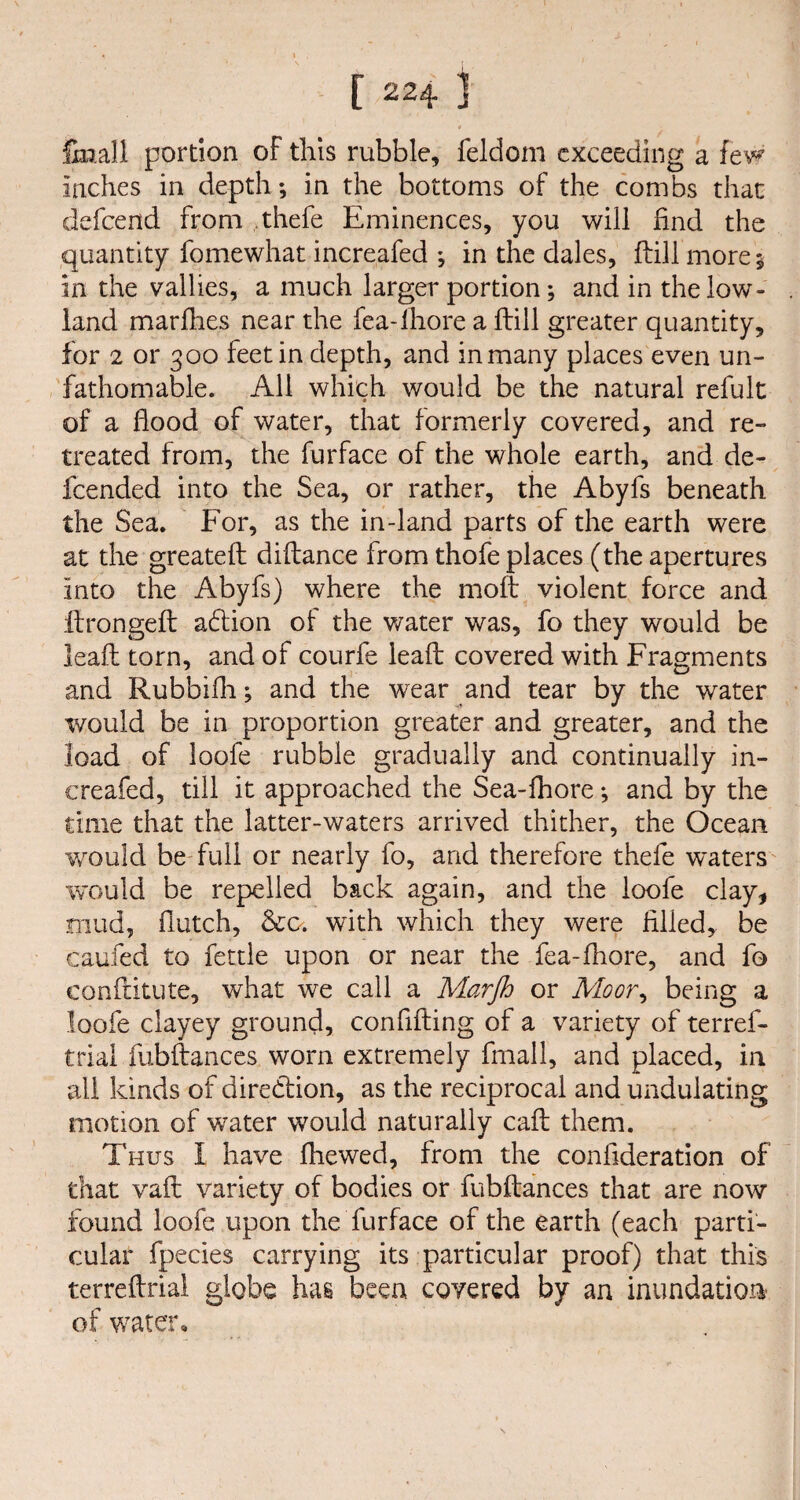 {ball portion of this rubble, feldom exceeding a few inches in depth; in the bottoms of the combs that defend from thefe Eminences, you will find the quantity fomewhat increafed ; in the dales, ftill more; in the vallies, a much larger portion; and in the low¬ land marflies near the fea-lhore a ftill greater quantity, for 2 or 300 feet in depth, and inmany places even un¬ fathomable. All which would be the natural refult of a flood of water, that formerly covered, and re¬ treated from, the furface of the whole earth, and de¬ fended into the Sea, or rather, the Abyfs beneath the Sea. For, as the in-land parts of the earth were at the greateft diftance from thofe places (the apertures into the Abyfs) where the moft violent force and ftrongeft adtion of the water was, fo they would be leaft torn, and of courfe leaft covered with Fragments and Rubbifh; and the wear and tear by the water would be in proportion greater and greater, and the load of loofe rubble gradually and continually in¬ creafed, till it approached the Sea-fhore *, and by the time that the latter-waters arrived thither, the Ocean v/ould be full or nearly fo, and therefore thefe waters would be repelled b&ck again, and the loofe clay, mud, flutch, &o. with which they were filled, be caufed to fettle upon or near the fea-fhore, and fo conftitute, what we call a Marjh or Moor, being a loofe clayey ground, conflfting of a variety of terref- trial fubftances worn extremely fmall, and placed, in all kinds of diredfion, as the reciprocal and undulating motion of water would naturally call them. Thus I have fhewed, from the confideration of that vaft variety of bodies or fubftances that are now found loofe upon the. furface of the earth (each parti¬ cular fpecies carrying its particular proof) that this terreftrial globe has been covered by an inundation of water.