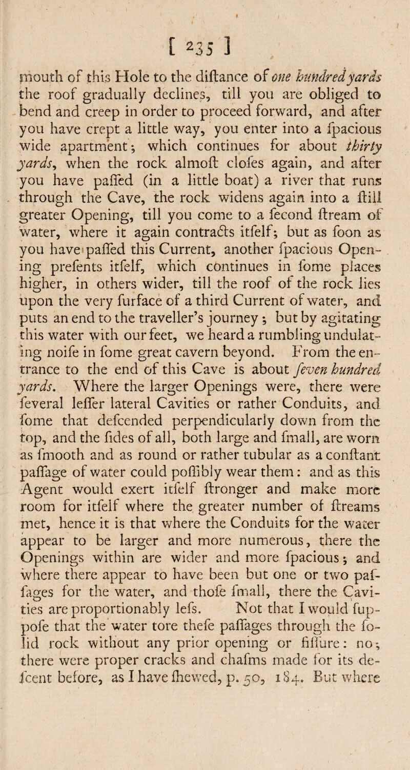 mouth of this FI ole to the distance of one hundred yards the roof gradually declines, till you are obliged to bend and creep in order to proceed forward, and after you have crept a little way, you enter into a fpacious wide apartment; which continues for about thirty yards, when the rock almoft clofes again, and after you have paffed (in a little boat) a river that runs through the Cave, the rock widens again into a ftill greater Opening, till you come to a fecond ftream of water, where it again contracts itfelf; but as foon as you have paffed this Current, another fpacious Open¬ ing prefents itfelf, which continues in fome places higher, in others wider, till the roof ol the rock lies upon the very furface of a third Current of water, and puts an end to the traveller’s journey ; but by agitating this water with our feet, we heard a rumbling undulat¬ ing noife in fome great cavern beyond. From the en¬ trance to the end of this Cave is about jeven hundred yards. Where the larger Openings were, there were feveral leffer lateral Cavities or rather Conduits, and fome that defcended perpendicularly down from the top, and the fides of all, both large and fmall, are worn as fmooth and as round or rather tubular as a conftant paffage of water could poffibly wear them: and as this Agent would exert itfelf ftronger and make more room for itfelf where the greater number of ftreams met, hence it is that where the Conduits for the water appear to be larger and more numerous, there the Openings within are wider and more fpacious; and where there appear to have been but one or two paf~ fages for the water, and thofe fmall, there the Cavi- ties are proportionably lefs. Not that I would fup- pofe that the water tore thefe paffages through the fo- lid rock without any prior opening or fiffure: no; there were proper cracks and chafms made for its de¬ scent before, as I have (hewed, p. 50, 184. But where