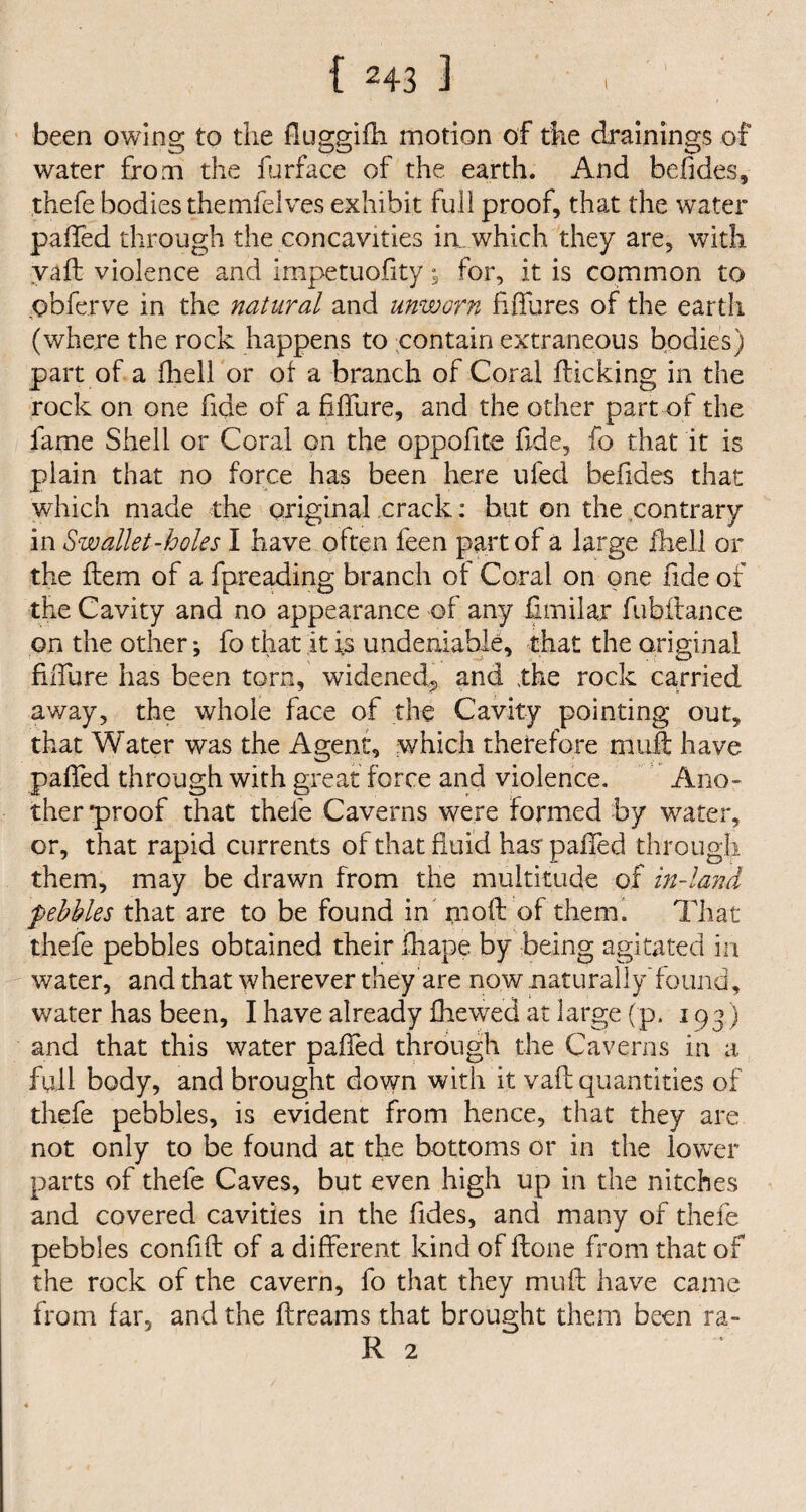 been owing to the fluggifh motion of the drainings of water from the furface of the earth. And befides, thefe bodies themfelves exhibit full proof, that the water palled through the concavities in. which they are, with vaft violence and impetuofity; for, it is common to obferve in the natural and unworn fiffures of the earth (where the rock happens to contain extraneous bodies) part of a fheli or of a branch of Coral flicking in the rock on one fide of a fifibre, and the other part of the fame Shell or Coral on the oppofite fide, fo that it is plain that no force has been here ufed befides that which made the original crack: hut on the contrary in Swallet-holes I have often feen part of a large fheli or the flem of a fpreading branch of Coral on one fide of the Cavity and no appearance of any fimilar fubftance on the other; fo that it is undeniable, that the original fiiTure has been torn, widened,, and the rock carried away, the whole face of the Cavity pointing out, that Water was the Agent, which therefore muff have palled through with great force and violence. Ano¬ ther *proof that thefe Caverns were formed by water, or, that rapid currents of that fluid has* paffed through them, may be drawn from the multitude of in-land pebbles that are to be found in moll of them. That thefe pebbles obtained their jfhape by being agitated in water, and that wherever they are now naturally’found, water has been, I have already fhewed at large (p. 193 ) and that this water palled through the Caverns in a full body, and brought down with it vail quantities of thefe pebbles, is evident from hence, that they are not only to be found at the bottoms or in the lower parts of thefe Caves, but even high up in the nitches and covered cavities in the fides, and many of thefe pebbles confift of a different kind of Hone from that of the rock of the cavern, fo that they mull have came from far, and the flreams that brought them been ra-