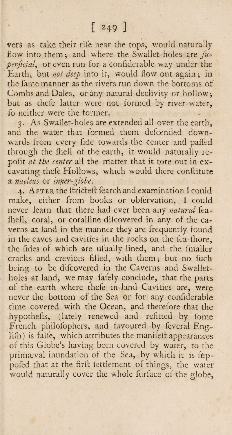 [249l, - « -vers as take their rife near the tops, would naturally flow into them •, and where the Swallet-holes are fu- jperficial, or even run for a confiderable way under the Earth, but not deep into it, would flow out again; in the fame manner as the rivers run down the bottoms of Combs and Dales, or any natural declivity or hollow, but as thefe latter were not formed by river-water, fo neither were the former. 3. As Swallet-holes are extended all over the earth, and the water that formed them defcended down¬ wards from every fide towards the center and palled through the Ihell of the earth, it would naturally re- polit at the center all the matter that it tore out in ex¬ cavating thefe Hollows, which would there conftitute a nucleus or inner-globe. 4. After the ftridteft fearch and examination I could make, either from books or obfervation, I could never learn that there had ever been any natural fea- fhell, coral, or coralline difcovered in any of the ca¬ verns at land in the manner they are frequently found in the caves and cavities in the rocks on the fea-fhore, the fides of which are ufually lined, and the fmaller cracks and crevices filled, with them; but no fuch being to be difcovered in the Caverns and Swallet- holes at land, we may lately conclude, that the parts of the earth wrhere thefe in-land Cavities are, were never the bottom of the Sea or for any confiderable time covered with the Ocean, ^nd therefore that the hypothefis, (lately renewed and refitted by fome French philol'ophers, and favoured by feveral Eng¬ lish) is faife, which attributes the manifeft appearances of this Globe’s having been covered by water, to the primaeval inundation of the Sea, by which it is ftip- pofed that at the firft lettlement. of things, the water would naturally cover the whole furface of the globe.