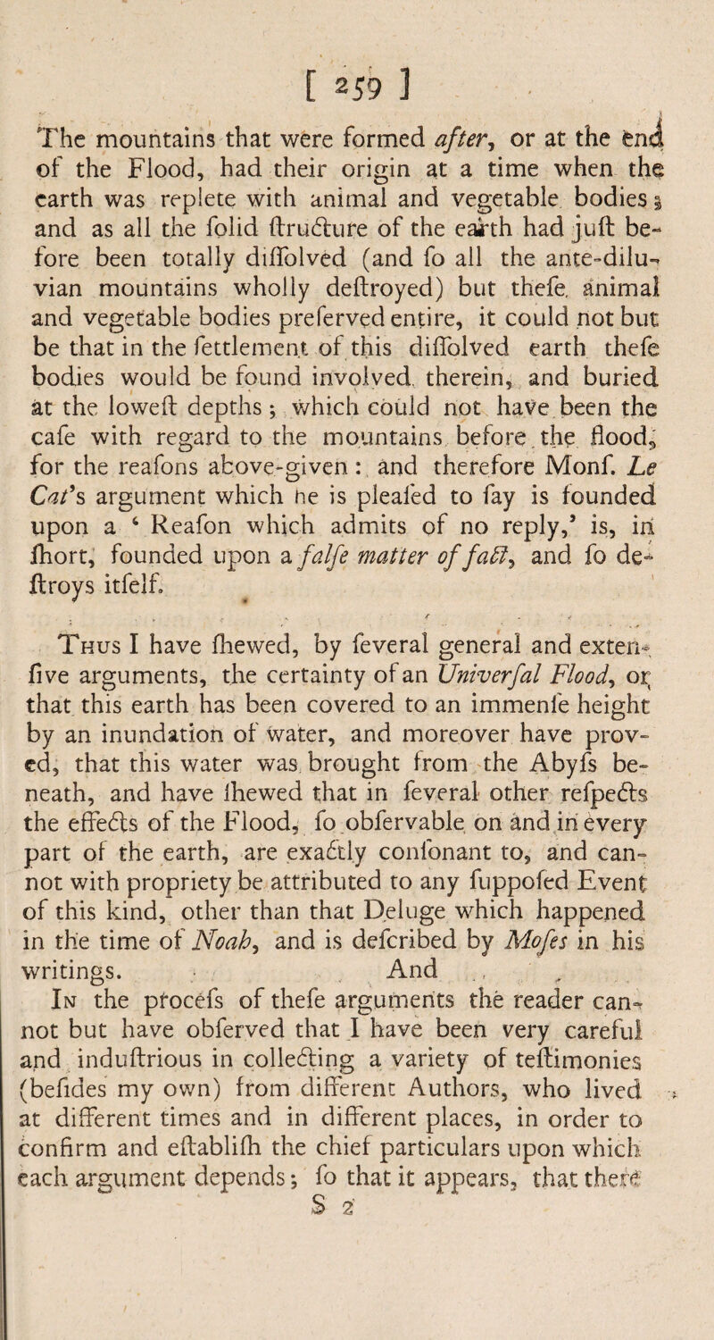 The mountains that were formed after., or at the end of the Flood, had their origin at a time when the earth was replete with animal and vegetable bodies 3 and as all the folid ftrudture of the eairth had juft be¬ fore been totally diffolved (and fo all the ante-dilu- vian mountains wholly deftroyed) but thefe, animal and vegetable bodies preferved entire, it could not but be that in the fettlement of this diffolved earth thefe bodies would be found involved, therein, and buried at the loweft depths ; which could not have been the cafe with regard to the mountains before the floods for the reafons above-given : and therefore Monf. Le Cat's argument which he is pleafed to fay is founded upon a 4 Reafon which admits of no reply,’ is, in fhort, founded upon a falfe matter of faff, and fo de¬ ft roys itfelf. „ ( .. . / y Thus I have fhewed, by feveral general and extern five arguments, the certainty of an Univerfal Flood, or that this earth has been covered to an immenfe height by an inundation of water, and moreover have prov¬ ed, that this water was brought from the Abyfs be¬ neath, and have ihewed that in feveral other refpedis the effedls of the Flood, fo obfervable on and in every part of the earth, are exabtl.y confonant to, and can¬ not with propriety be attributed to any fuppofed Event of this kind, other than that Deluge which happened in the time of Noah, and is deferibed by Mofes in his writings. And ., ' , In the procefs of thefe arguments the reader can¬ not but have obferved that I have been very careful and induftrious in collecting a variety of teftimonies (befides my own) from different Authors, who lived at different times and in different places, in order to confirm and eftablifh the chief particulars upon which each argument depends *, fo that it appears, that there