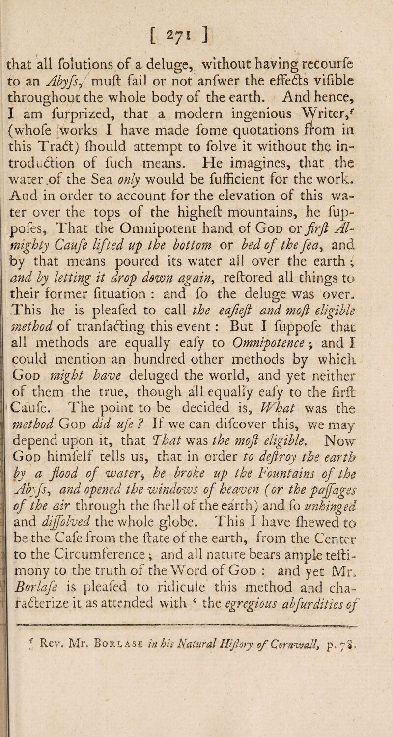 that all folutions of a deluge, without having recourfe to an Abyfsj mud fail or not anfwer the effedts vifible throughout the whole body of the earth. And hence, I am fupprized, that a modern ingenious Writer/ (whofe works I have made fome quotations from in this Tradt) fhould attempt to folve it without the in¬ troduction of fuch means. He imagines, that the water.of the Sea only would be fufficient for the work. And in order to account for the elevation of this wa¬ ter over the tops of the higheft mountains, he fup- pofes. That the Omnipotent hand of God or firft Al¬ mighty Caufe lifted up the bottom or bed of the fea, and by that means poured its water all over the earth *, and by letting it drop down again, reflored all things to their former fituation : and fo the deluge was over. This he is pleafed to call the eafteft and moft eligible 7nethod of tranfadling this event: But I fuppofe that all methods are equally eafy to Omnipotence; and I could mention an hundred other methods by which. God might have deluged the world, and yet neither of them the true, though all equally eafy to the firft Caufe. The point to be decided is, What was the method God did ufe ? If we can difcover this, we may depend upon it, that That was the moft eligible. Now God himfeif tells us, that in order to deftroy the earth by a flood of water * he broke up the Fountains of the \ Abyfs, and opened the windows of heaven (or the paffages i of the air through the fhell of the earth) and fo unhinged i and diffolved the whole globe. This I have fhewed to i be the Cafe from the date of the earth, from the Center : to the Circumference; and all nature bears ample tefti- 1 mony to the truth of the Word of God : and yet Mr, t Borlafe is pleafed to ridicule this method and cha- t raCferize it as attended with 4 the egregious abfurdities of 5 Rev. Mr. Borlase in his Natural Htftory of Cornwall^ p. 7$.