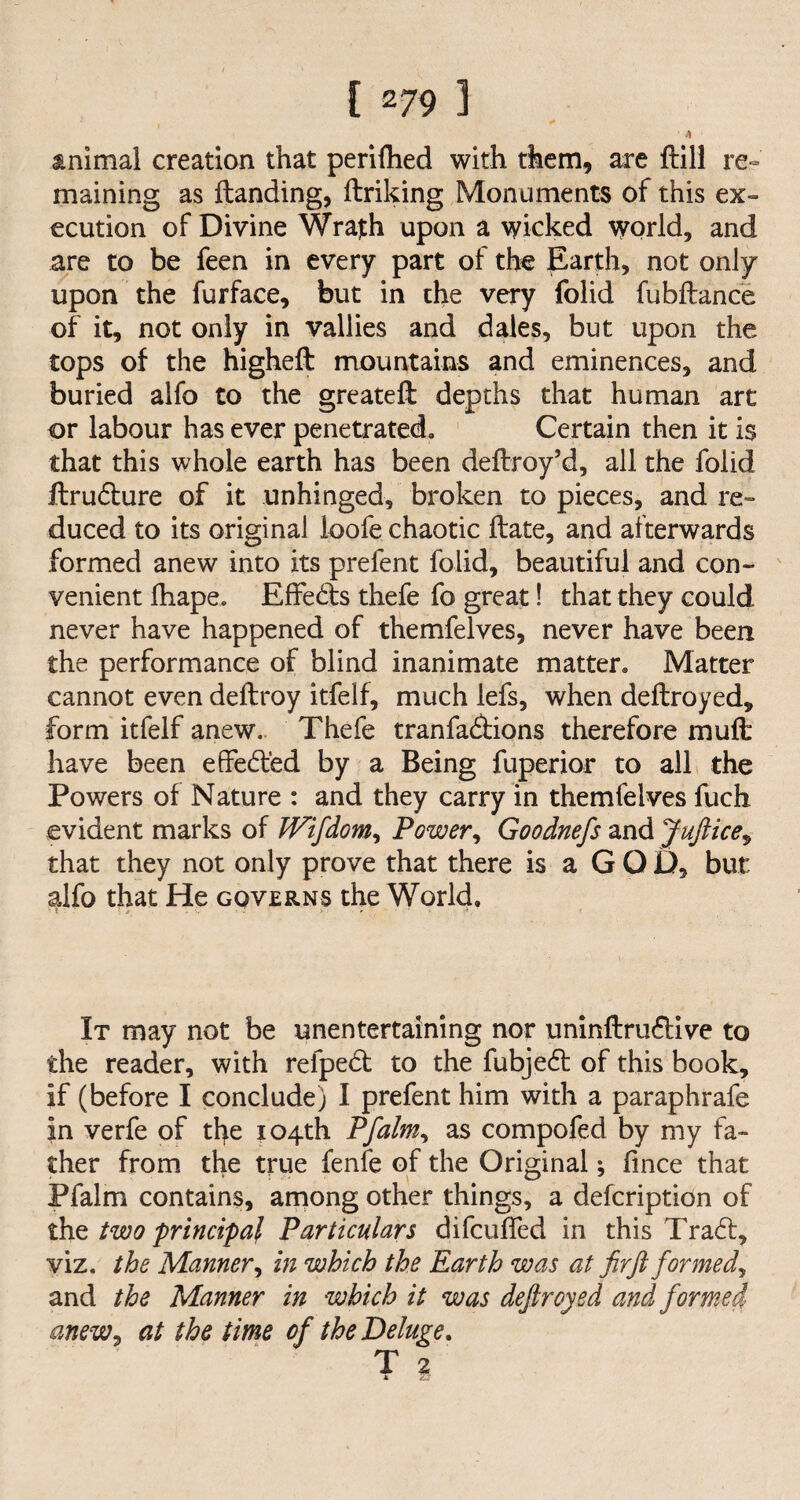 ’ A animal creation that perifhed with them, are ftill re¬ maining as {landing, ftriking Monuments of this ex¬ ecution of Divine Wrajth upon a wicked world, and are to be feen in every part of the Earth, not only upon the furface, but in the very folid fubflance of it, not only in vallies and dales, but upon the tops of the higheft mountains and eminences, and buried alfo to the greateft depths that human art or labour has ever penetrated. Certain then it is that this whole earth has been deftroy’d, all the folid ftrudlure of it unhinged, broken to pieces, and re¬ duced to its original loofe chaotic Hate, and afterwards formed anew into its prefent folid, beautiful and con¬ venient ihape. Effects thefe fo great! that they could never have happened of themfelves, never have been the performance of blind inanimate matter. Matter cannot even deftroy itfelf, much lefs, when deftroyed, form itfelf anew. Thefe tranfa&ions therefore muft have been effe6led by a Being fuperior to all the Powers of Nature : and they carry in themfelves fuch evident marks of TFifdom, Power, Goodnefs and Juftice, that they not only prove that there is a G O D, but alfo that He governs the World. It may not be unentertaining nor uninftru£tive to the reader, with refpe<5t to the fubje6t of this book, if (before I conclude) I prefent him with a paraphrafe in verfe of the 104th Pfalm, as compofed by my fa¬ ther from the true fenfe of the Original; fince that Pfalm contains, among other things, a description of the two principal Particulars difcufled in this Tra£l, viz. the Manner, in which the Earth was at fir ft formed? and the Manner in which it was deftroyed and formed anew, at the time of the Deluge. T 2