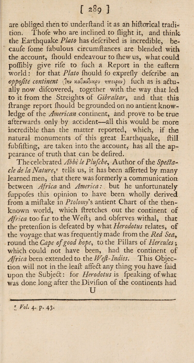 are obliged then to underftand it as an hiftorical tradi¬ tion. Thofe who are inclined to flight it, and think the Earthquake Platt has defcribed is incredible, be- caufe fome fabulous circumftances are blended with the account, fhould endeavour to Ihew us, what could poflibly give rile to fuch a Report in the eaftern world : for that Plato fhould fo exprefly defcribe an cppofite continent (Iw ytoclavhxgv wrzigov) fuch as is a£tu^ ally now difcovered, together with the way that led to it from the Streights of Gibraltar, and that this if range report fhould be grounded on no antient know¬ ledge of the American continent, and prove to be true afterwards only by accident—all this would be more incredible than the matter reported, which, if the natural monuments of this great Earthquake, if ill fubfifting, are taken into the account,' has all the ap¬ pearance of truth that can be defired. The celebrated Abbe le Plufche, Author of the Specta¬ cle de la Nature j tells us, it has been aiferted by many learned men, that there was formerly a communication between Africa and America: but he unfortunately fuppofes this opinion to have been wholly derived from a miitake in Ptolomy s antient Chart of the then- known world, which ftretches out the continent of Africa too far to the Weft; and obferves withal, that the pretenfion is defeated by what Pterodotus relates, of the voyage that was frequently made from the Red Sea, round the Cape of good hope, to the Pillars of Hercules; which could not have been, had the continent of Africa been extended to the IVeft-Indies, This Objec¬ tion will not in the leaft affedf any thing you have faid upon the Subject: for Herodotus is fpeaking of what was done long after the Divifton of the continents had U J VoL 4. p. 43.