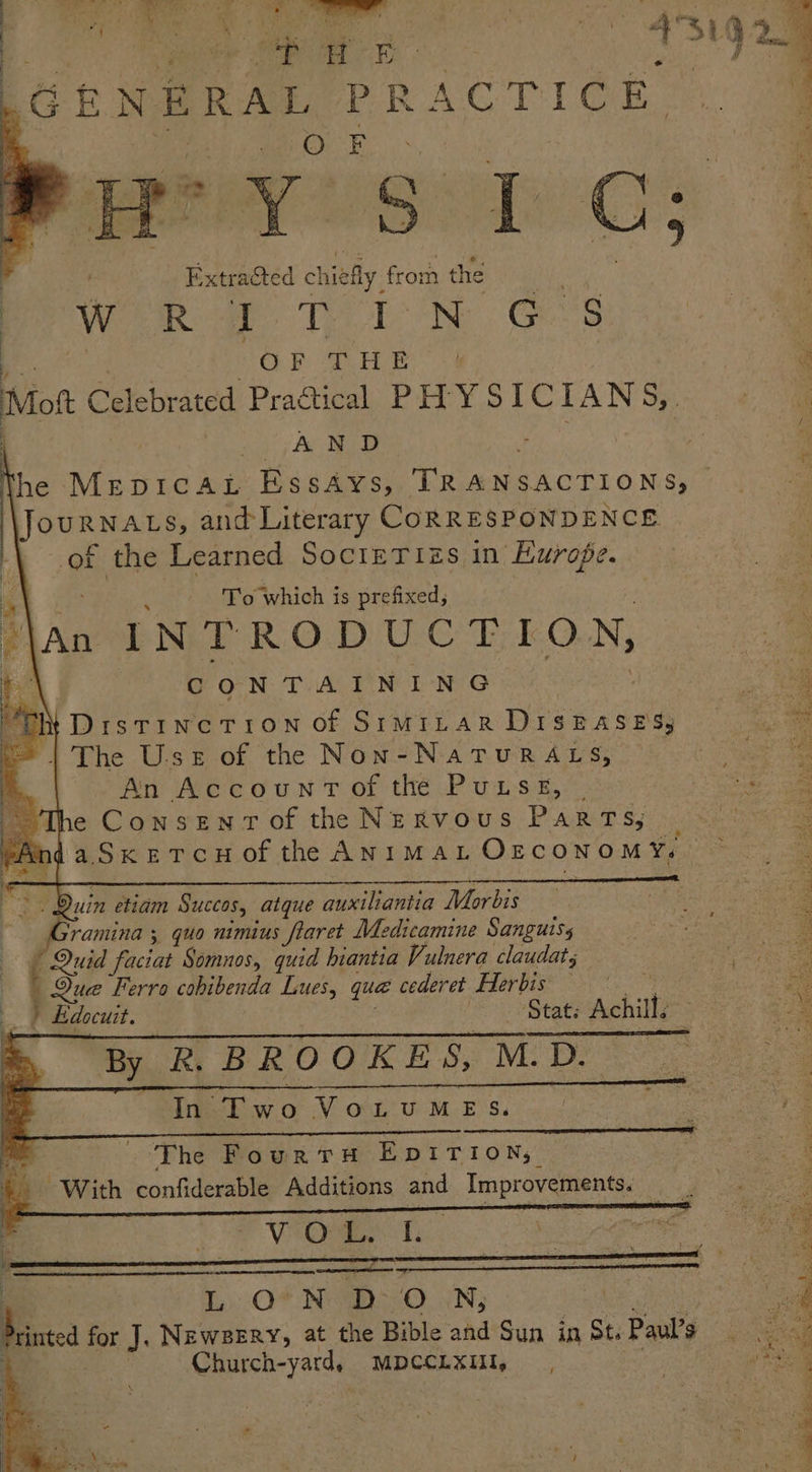JG BNERAL Pi RACTIOR ye CH | Extracted chiefly, from the w Ro Te tN G8 | “s OF THE” -¢ R, Mot Celebrated Practical, PHY SICIAN Sy... «1g fo Ae oD ; i é Yi he MepicaLt EssAys, ih ae 3 SOUR MAES, and Literary CORRESPONDENCE of the Learned SocieTizs in Europe. | 4 To which is prefixed, \an INTRODUCTION, : of CONTAINING “h “Th DistincTi1oNn of SIMILAR Hrsensee * | The Use of the Non-NaTuRALS, ee An Account of the Putsgs, | a e Consentof the Nervous Parts; © S ndaSxercu of the ANimaL OzrconomY, i ae “> Duin etiam Succas, atque auxiliantia Morbis Gramina ;, quo nimius flaret Medicamine Sanguisy Quid faciat Somunos, quid hiantia Vulnera claudat; : Que Ferro cohibenda Lues, quae cederet Herbis ony : 2 ) Edocuit. : Stat: Achill. i : ‘The FourtTH EDITION; pee eae ey ee oy | eae = : y PLT ae ed EN a ie aed Pecks or oe re A a 4. With confiderable Additions and Improvements. id + RP GA Te: | | LONDON, | (ag rintea for J. NEwBERY, at the Bible and Sun in St. Paul’s : Boag | Church-yardy MDCCLXUI, . eel -—