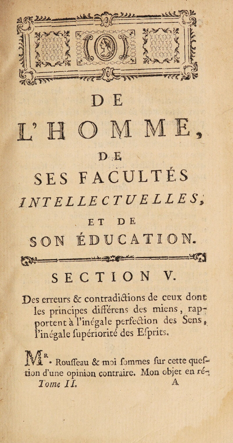 D E D E SES FACULTÉS J NT EL LE CT U ELLES, . ET DE SON ÉDUCATION. SECTION V. Des erreurs & contradictions de ceux dont; les principes différens des miens, rap¬ portent à l’inégale perfection des Sen.s9 l’inégale fupériorité des Efprits. IVa • Pvoufleau & moi fimmes fur cette qucE* tien d’une opinion contraire. Mon objet en re-5 Tome IL A