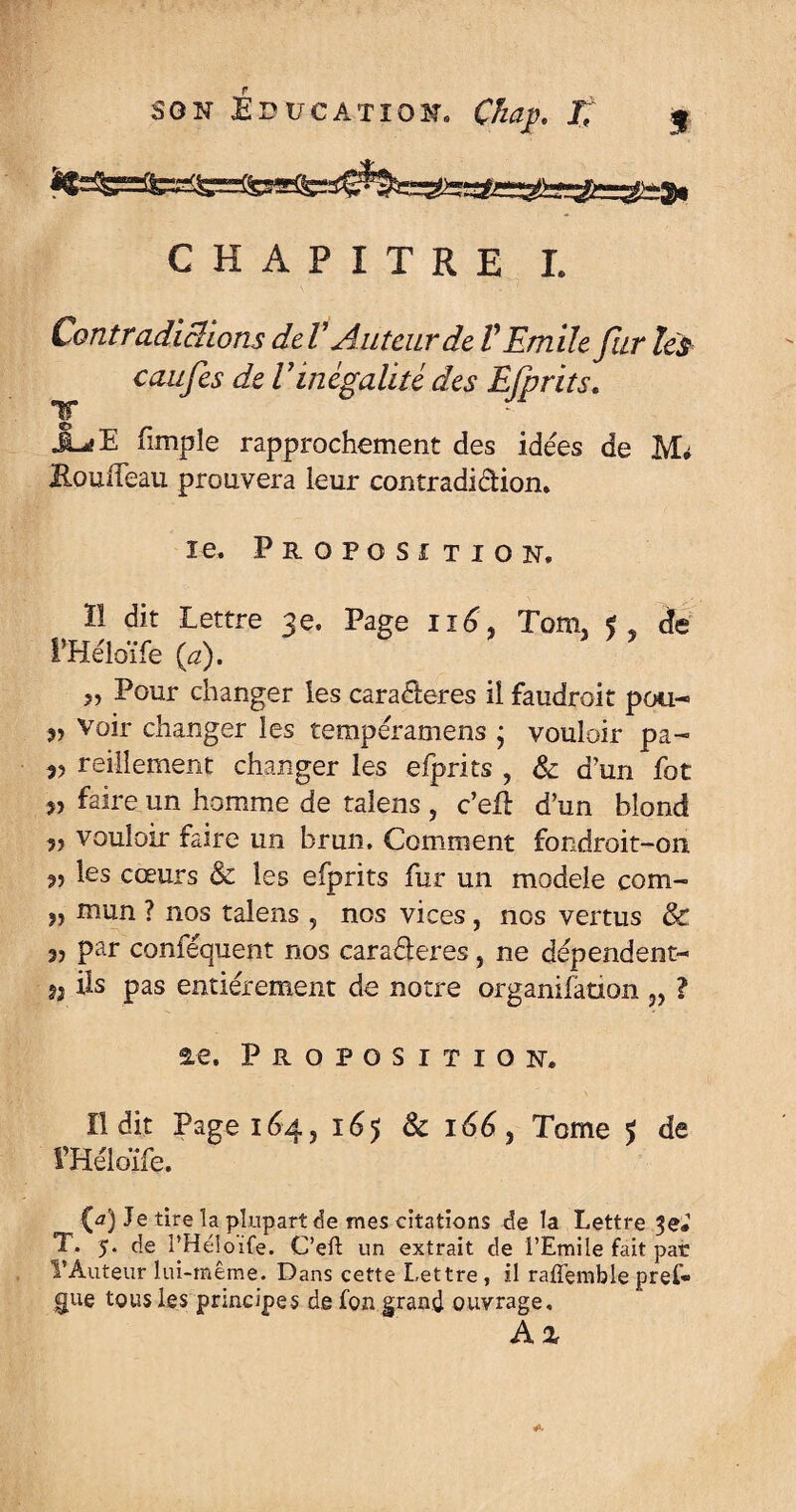 CHAPITRE L Contradicüons deV Auteur de V Emile fur les caufes de Vinégalité des Efprits. T J^E fimple rapprochement des idées de M# EouiTeau prouvera leur contradiction. ie. Proposition, 11 dit Lettre 3e. Page ii£, Tom. f, de l’Héloïfe O). 5, Pour changer les caractères il faudroit pou- „ Voir changer les tempéramens ; vouloir pa- v reillement changer les efprits , & d’un fot 5, faire un homme de talens , c’efl d’un blond vouloir faire un brun. Comment fondroit-on les cœurs & les efprits fur un modèle corn- mun ? nos talens , nos vices, nos vertus & par conféquent nos caraéleres, ne dépendent- 9) ils pas entièrement de notre organifaoon „ ? ae. Proposition. Il dit Page 164, 165 Sc 166} Tome $ de méloïfe. (a) Je tire la plupart de mes citations de la Lettre Je# T. 5. de l’Héloife. C’efl; un extrait de l’Emile fait par l’Auteur lui-même. Dans cette Lettre, il raffemblepref* gue tous les principes de fou grand ouvrage, A %