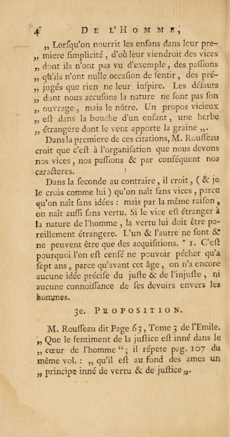 „ Lorfqu’on nourrit les enfans dans leur pre- „ miere fimpîicité , d’où leur viendrait des vices 5) dont ils n’ont pas vu d’exemple, des paillons „ qù’ils n’ont nulle occafion de fentir, des pré- 9y jugés que rien ne leur infpire. Les défauts 3J dont nous açcufons la nature ne font pas fon y, ouvrage , mais le nôtre. Un propos vicieux „ eft dans la bouche d’un enfant, une herbe ,, étrangère dont le vent apporte la graine Dans la première de ces citations, M. Roufieau croit que c’eft à l’organifation que nous devons nos vices, nos pallions 3c par conféquent nos caractères. ! Dans la fécondé au contraire, il croit, ( & je îe crois comme lui ) qu’on naît fans vices , parce qu’on naît fans idées : mais par la même raifon , on naît auiïi fans vertu. Si le vice eft étranger à la nature de l’homme , la vertu lui doit être pa¬ reillement étrangère. L’un & l’autre ne font SsT ne peuvent être que des acquittions, i. C eft pourquoi l’on eft cenfé ne pouvoir pécher qu’a fept ans , parce qu’avant cet âge , on n’a encore aucune idée précife du jufte 6c de l’injufte , ni aucune connoiffance de fes devoirs envers les hommes. 3e, Proposition. M. Roulfeau dit Page 63 , Tome 3 de 1 Emile. ^ Que le fentiment de la juftice eft inné dans le „ cœur de l’homme u; il répété pag. 107 du même vol. : „ qu’il eft au fond des âmes un w principe inné de vertu 3c de juftice