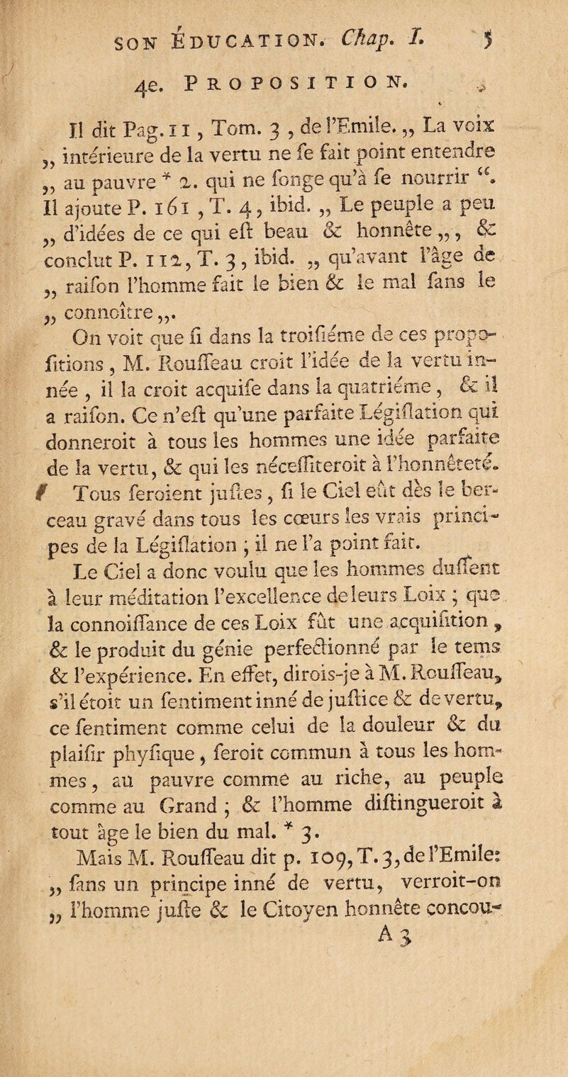 4 e. Proposition. Il dit Pag. ï I ? Tom. 3 , de l’Emile. „ La voix 3> intérieure de la vertu ne fe fait point entendre u au pauvre * 2. qui ne longe qu’à fe nourrir Il ajoute P. ï 61 , T. 4, ibid. „ Le peuple a peu „ d’idées de ce qui eft beau & honnête „, & conclut P. 112, T. 3 , ibid. „ qu’avant l’âge de 55 raifon l’homme fait le bien & le mal fans le ,, conncître,,. O11 voit que Si dans la troifiéme de ces propo¬ rtions , M. Rouffeau croit l’idée de la vertu in¬ née , il la croit acquife dans la quatrième , & il a raifon. Ce n’eft qu’une parfaite Législation qui donnerait à tous les hommes une idée parfaite de la vertu, & qui les nécefliteroit à l’honnêteté. f Tous feraient jufles, fi le Ciel eut des le ber¬ ceau gravé dans tous les cœurs les vrais princi¬ pes de la Législation ; il ne Fa point fait. Le Ciel a donc voulu que les hommes duSÎent à leur méditation l’excellence de leurs Loix * que la connoiffance de ce s Loix fut une acquisition 9 & le produit du génie perfectionné par le tems & l’expérience. En effet, dirois-je àM.Roulfeau, s’ilétoit un fentimentinné de juûice & deverîu„ ce fentiment comme celui de la douleur & du plaifir phyfique, feroit commun à tous les hom¬ mes, au pauvre comme au riche, au peuple comme au Grand ; & l’homme diftingueroit & tout âge le bien du mal. * 3. MaisM. PvQuSfeau dit p. I09,T.3, de l’Emile* „ fans un principe inné de vertu, verroit-on „ l’homme jufle ôc le Citoyen honnête çoncou- AS