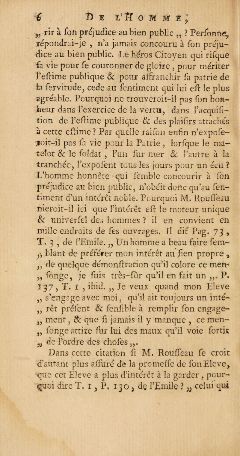 35 rir à fon préjudice au bien public „ ? Perfonne9 répondrai-je , n’a jamais concouru à fon préju¬ dice au bien public. Le héros Citoyen qui rifque fa vie pour fe couronner de gloire , pour mériter l’eflime publique & pour affranchir fa patrie de la fervitude, cede au fentiment qui lui efi: le plus agréable. Pourquoi ne trouveroit-il pas fon bon¬ heur dans l’exercice de la verni, dans î’acquifi- tion de î’efiime publique & des plaifirs attachés à cette eftime? Par quelle raifon enfin n’expofe- ■jroit-il pas fa vie pour la Patrie, lcrfque le ma¬ telot & le foldat , l’un fur mer & l’autre à la tranchée, l’expofent tous les jours pour un écu ? L’homme honnête qui femble concourir à fon préjudice au bien public, n’obéit donc qu’au fen- timent d’un intérêt noble. Pourquoi M. Roufîeau niercit-iî ici que l’intérêt efi: le moteur unique & univerfel des hommes ? il en convient en mille endroits de fes ouvrages. Il dit Pag. 73 , T. 3 , de l’Emile, „ Un homme a beau faire fem- y, blant de préférer mon intérêt au fien propre , „ de quelque démonfiration qu’il colore ce men- ,, fonge, je fuis très-fur qu’il en fait un „. P. 137, T. 1 , ibid. „ Je veux quand mon Eleve „ s’engage avec moi, qu’il ait toujours un inté- „ rêt préfent & fenfible à remplir fon engage- ,, ment, & que fi jamais il y manque , ce men- „ fonge attire fur lui des maux qu’il voie fortir de l’ordre des chofes „. Dans cette citation fi M. Rouffeau fe croit d’autant plus afiuré de la prcmeffe de fon Eleve, que cet Eîeve a plus d’intérêt à la garder , pour¬ quoi dire T. 1, P. 130 2 de l’Emile ? ^ celui qui