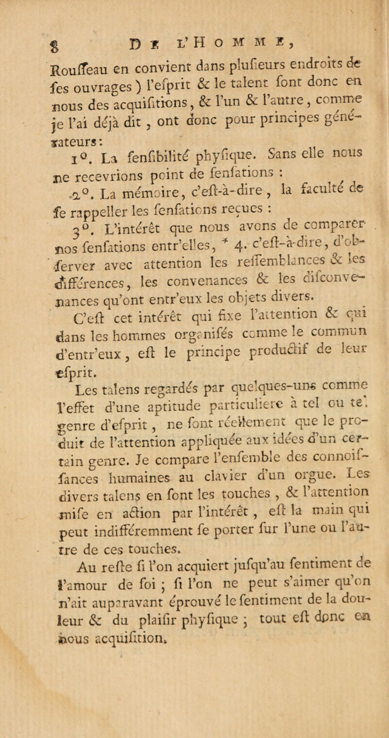 H Del’ Homme, Roufîeau en convient dans plufieurs endroits de fes ouvrages ) l’efprit & le talent font donc en nous des acquittions, & l’un & l’autre, comme je l’ai déjà dit , ont donc pour principes gène- dateurs \ iQ. La fenfibilité phyfique. Sans elle nous 310 recevrions point de fenfations : ^ ^ ,aQ. La mémoire, c’eft-à-dire , la faculté ce le rappelîer les fenfations reçues : 3Ü. L’intérêt que nous avons de comparer nos fenfations entr’elîes, * 4. c’efl-à-dire, cl ob¬ server avec attention les reffemblances ce les différences, les convenances & les diiconve¬ nances qu’ont entr’eux les objets divers. C’efl cet intérêt qui fixe l’attention & qui dans les hommes orgenifés comme le commun d’entr’eux, efl le principe prcdudif de leur efprit. Les taîens regardés par quelques-uns comme l’effet d’une aptitude particuiieic a tel ou ts, genre d’efprit, ne font réellement que le pro¬ duit de l’attention appliquée aux idées d un cer¬ tain genre. Je compare l’enfembîe des connoh- Lances humaines au clavier d un orgue. Les divers talens en font les touches , Sz l’attention mife en aétion par l’intérêt , efl la main qui peut indifféremment fe porter fur l’une ou 1 au¬ tre de ces touches. Au refie fi l’on acquiert jufqu’au fentiment de l’amour de foi ; fi l’on ne peut s’aimer qu’on n’ait auparavant éprouvé le fentiment de la dou¬ leur & du plaifir phyfique ; tout efl dpnc c>n ïious acquifition.