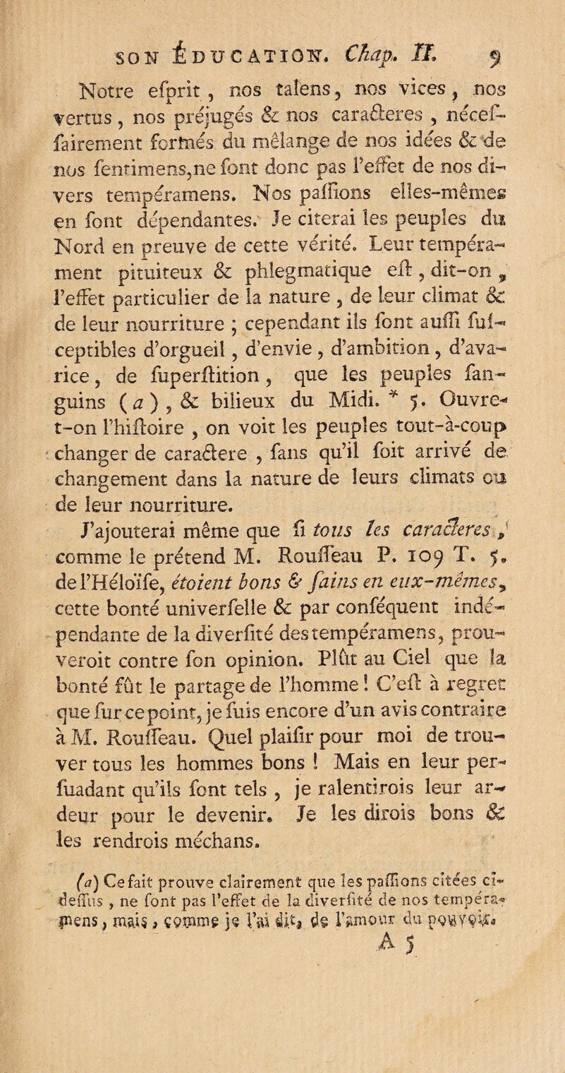 Notre efprit , nos tafens ? nos vices, nos vertus , nos préjugés & nos caraâeres , nécef- fairement formés du mélange de nos idées & de nos fentimens,ne font donc pas l'effet de nos di¬ vers tempéramens. Nos pallions elles-mêmes en font dépendantes. Je citerai les peuples du Nord en preuve de cette vérité. Leur tempéra¬ ment pituiteux & phlegmatique eft , dit-on , l’effet particulier de la nature , de leur climat 8c de leur nourriture ; cependant ils lont auffi fui- ceptibles d’orgueil, d’envie , d’ambition, d’ava¬ rice j de fuperflition, que les peuples fan- guins (0), & bilieux du Midi. * 5. Ouvre- t-on l’hiRoire , on voit les peuples tout-à-coup changer de caraélere , fans qu’il foit arrivé de changement dans la nature de leurs climats ou de leur nourriture. J’ajouterai même que fi tous les caractères comme le prétend M. Rouffeau P. 109 T. 5» del’Héloïfe, étaient bons & fains en eux-mêmes, cette bonté univerfelle & par conféquent indé¬ pendante de la diverfité des tempéramens, prou- veroit contre fon opinion. Plût au Ciel que la bonté fût le partage de l’homme ! C’eft à regret que furcepcint, je fuis encore d’un avis contraire à M. Rouffeau. Quel plaifir pour moi de trou¬ ver tous les hommes bons ! Mais en leur per* fuadant qu’ils font tels , je ralentirois leur ar¬ deur pour le devenir» Je les dirais bons 8c les rendrois méchans. (a) Ce fait prouve clairement que les pallions citées ci- deffus , ne font pas l’effet de la diverfité de nos tempéra* pens, mai? * çQtmng je i’ïü dhj d§ i’amo.ur du p-Qiàyçÿr*