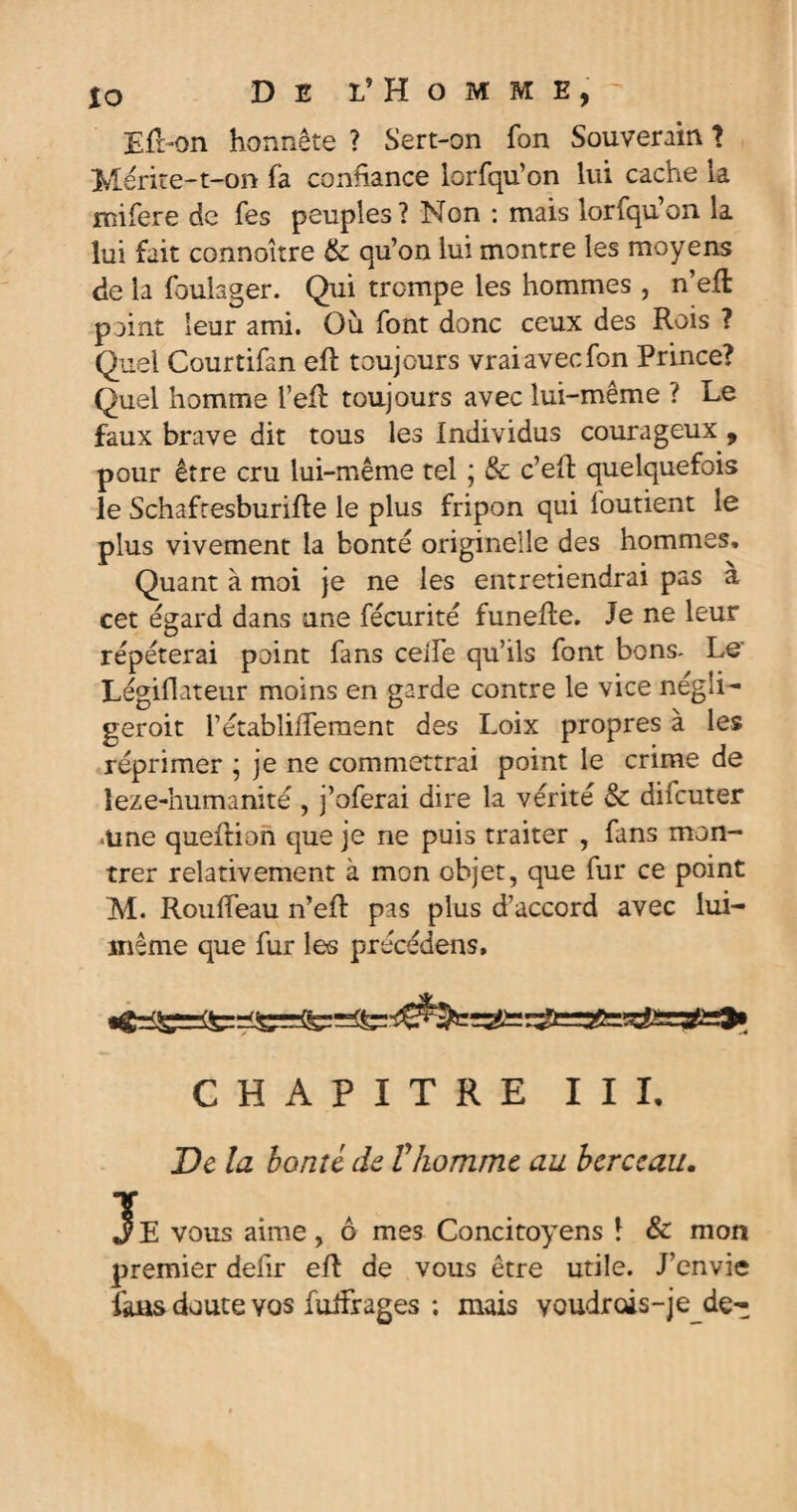io De l’Homme, Efl-on honnête ? Sert-on fon Souverain ? Mérite-t-on fa conhance lorfqu’on lui cache la Hîifere de Tes peuples? Non : mais lorfqu’on la lui fait connoître & qu’on lui montre les moyens de la fbulager. Qui trempe les hommes , n’efl point leur ami. Où font donc ceux des Rois ? Quel Courtifan efb toujours vrai avec fon Prince? Quel homme l’efl toujours avec lui-même ? Le faux brave dit tous les Individus courageux , pour être cru lui-même tel ; & c’eft quelquefois le Schaftesburifte le plus fripon qui foutient le plus vivement la bonté originelle des hommes. Quant à moi je ne les entretiendrai pas à cet égard dans une fécurité funefte. Je ne leur répéterai point fans celfe qu’ils font bons- Le' Légiflateur moins en garde contre le vice négli- geroit rétabliffement des Loix propres à les réprimer ; je ne commettrai point le crime de leze-humanité , j’oferai dire la vérité & difeuter Aine queftion que je ne puis traiter , fans mon¬ trer relativement à mon objet, que fur ce point M. Rouifeau n’eft pas plus d’accord avec lui- inême que fur les précédens. CHAPITRE III, De la bonté de Vhomme au berceau. Je vous aime, ô mes Concitoyens 1 & mon premier defir eft de vous être utile. J’envie fans doute vos fuiFrages ; mais youdrois-je de-^
