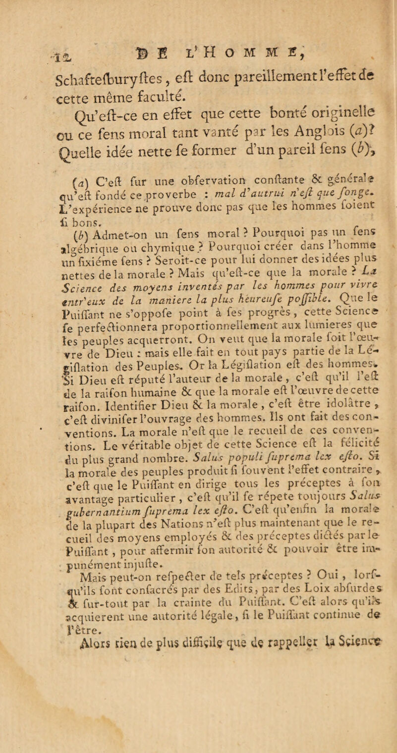 Schafteftwryftes, eft donc pareillement l’effet de cette même faculté. Qu’eft-ce en effet que cette bonté originelle ou ce fens moral tant vanté par les Anglais (a)ï Quelle idée nette fe former d’un pareil fens (% [a) C’eft fur une obfervation confiante &. généra1-» qu’eft fondé ce,proverbe : mal d'autrui n'efi que fonge* L’expérience ne prouve donc pas que les hommes foient 11 bons. (£) Admet-on un fens moral ? Pourquoi pas un fens algébrique ou chymique ? Pourquoi créer dans l’homme unfixiéme fens ? Seroit-ce pour lui donner des idées plus nettes de la morale ? Mais qu’eft-ce que la morale ? Science des moyens inventés par les hommes pour vivre, entr'eux de la maniéré la plus heureufe pojjible. Que le Puiffant ne s’oppofe point à fes progrès , cette Science fe perfectionnera proportionnellement aux lumières que tes peuples acquerront. On veut que la morale foit l’œu¬ vre de Dieu : mais elle fait en tout pays partie de la Lé- giflation des Peuples. Or la Legiflation eft des hommes» ’Si Dieu eft réputé l’auteur de la morale , c’eft qu’il l’eft de la raifon humaine & que la morale eft l’œuvre de cette raifon. Identifier Dieu 6c la morale , c’eft être idolâtre , c’eft divinifer l’ouvrage des hommes. Ils ont fait des con¬ ventions. La morale n’eft que le recueil de ces conven¬ tions. Le véritable objet de cette Science eft la félicité du plus grand nombre. Salus populi fuprema lex ejio. Si la morale des peuples produit fi fouvent l’effet contraire > c’eft; que le Puiffant en dirige tous les préceptes à fou avantage particulier , c’eft qu’il fe répété toujours Salus gubernantium fuprema lex eflo. C’eft qu’enfin la moral® de la plupart des Nations n’eft plus maintenant que le re¬ cueil des moyens employés & des préceptes di&és par le- Puiffant , pour affermir fon autorité 6c pouvoir être im¬ punément injufte. Mais peut-on refpeéler de tels préceptes ? Oui , lors¬ qu'ils font confacrés par des Edits, par des Loix abfurdes & fur-tout par la crainte du Puiffant. C’eft alors qu’ik acquièrent une autorité légale, fi le Puiffant continue de l’être. Alors rien de plus difftçilg que de rappellçr U Sçiencç