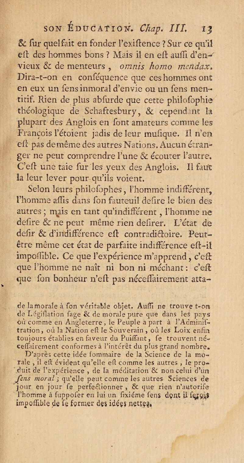 8c fur quel fait en fonder l’exiftence ? Sur ce qu’il eft des hommes bons ? Mais ii en eft auffi d’en- vieux. & de menteurs , omnis homo mcndax. Dira-t-on en conféquence que ces hommes ont en eux un fensinmoral d’envie ou un fens men- titif. Rien de plus abfurde que cette philofophie théologique de Sehaftesbury, & cependant la plupart des Anglais en font amateurs comme les François l’étoient jadis de leur mufique. Il n’en eft pas de même des autres Nations. Aucun étran¬ ger ne peut comprendre l’une & écouter l’autre, C’eil: une taie fur les yeux des Anglois. Il faut la leur lever pour qu’ils voient. Selon leurs philofophes, l’homme indifférent^ l’homme affis dans fon fauteuil déliré le bien des autres ; mais en tant qu’indifférent ? l’homme ne defire & ne peut même rien defirer. L’état de defir & d’indifférence eft contradictoire. Peut- être même cet état de parfaite indifférence eft-i! impoiïïble. Ce que l’expérience m’apprend, c’eft que l’homme ne naît ni bon ni méchant : c’eft que ion bonheur n’eft pas néceftairement atta- de lamoraîe à fon véritable objet. Auffi ne trouve t-on de Légifîatîon fage & de morale pure que dans les pays où comme en Angleterre , le Peuple a part à l’Adminif- tration, où la Nation eft le Souverain , où les Loix enfin toujours établies en faveur du Piaffant, fe trouvent né- ceffairement conformes à l’intérêt du plus grand nombre. D’après cette idée (ommaire de la Science de la mo*> raie , ii eft évident qu’elle eft comme les autres , le pro« \duit de l’expérience , de la méditation & non celui d’un fens moral ; qu’elle peut comme les autres Sciences d® jour en jour fe perfectionner , & que rien n’autorife l’homme à fuppofer en lui un ftxiéme fens dç>nt il impoffible de fe fermer des idées nette?»