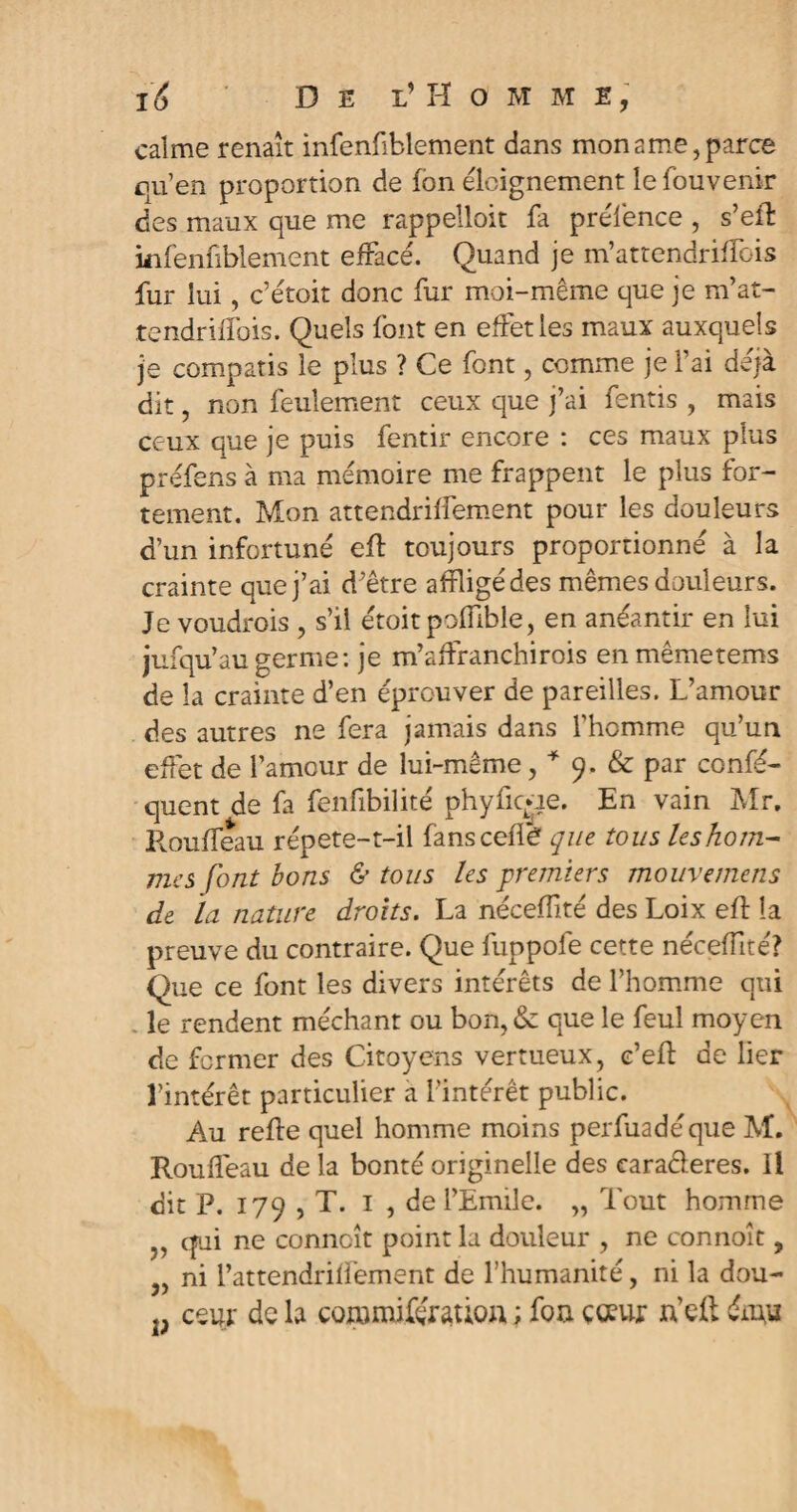 calme renaît infenfiblement dans mon ame, parce qu’en proportion de Ion éloignement lefouvenir des maux que me rappelloit fa préfence , s’effc infenfiblement effacé. Quand je m’attendriffois fur lui, c’étoit donc fur moi-même que je m’at- tendriffois. Quels font en effet les maux auxquels je compatis le plus ? Ce font, comme je l’ai déjà dit, non feulement ceux que j’ai fentis , mais ceux que je puis fentir encore : ces maux plus préfens à ma mémoire me frappent le plus for¬ tement. Mon attendriffement pour les douleurs d’un infortuné eft toujours proportionné à la crainte que j’ai d’être affligé des mêmes douleurs. Je voudrois , s’il étoitpofflble, en anéantir en lui jufqu’au germe: je m’affranchirois enmêmetems de la crainte d’en éprouver de pareilles. L’amour des autres ne fera jamais dans l’homme qu’un effet de l’amour de lui-même, * 9. & par confé- quent de fa fenfibilité phyficr-ie. En vain Mr. Rouffeau répete-t-il fans celle que tous leshom- mes font bons & tous les premiers mouvemens de la nature droits. La nécefflté des Loix efî la preuve du contraire. Que fuppofe cette nécefflté? Que ce font les divers intérêts de l’homme qui . le rendent méchant ou bon, & que le feul moyen de former des Citoyens vertueux, c’efb de lier l’intérêt particulier à l’intérêt public. Au relie quel homme moins perfuadéque M. Rouffeau de la bonté originelle des caracleres. Il dit P. 179 , T. 1 , de l’Emile. „ Tout homme j, qui ne conncît point la douleur , ne connoît, „ ni l’attendriffement de l’humanité, ni la dou- p ceur de la coramifémiou ; foa cœur n’efl: ému