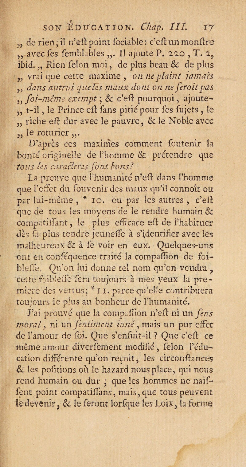 3, de rien ; il n’eft point fociabîe : c’eil un monfîre ,, avec fes fembLbles „. Il ajoute P. aao , T. 2, ibid. „ Rien félon moi, de plus beau & de plus ,, vrai que cette maxime , on ne plaint jamais y, dans autrui qucïês maux dont on ne feroitpas „ foi-même exempt ; & c’eft pourquoi, ajoute- „ t-il, le Prince elt fans pitié pour fes fujets , le „ riche eû dur avec le pauvre, & le Noble avec ,, le roturier „. D’apres ces maximes comment foutenir la bonté originelle de l'homme & prétendre que tous les car acier es (ont bons? La preuve que l’humanité n’eff dans l’homme que l’effet du fouvenir des maux qu’il connaît ou par lui-même , * io. ou par les autres , c’eft que de tous les moyens de le rendre humain & compati (Tant, le plus efficace eft de l’habituer dès fa plus tendre jeune (Te à s’identifier avec les malheureux & à fe voir en eux. Quelques-uns ont en conféquence traité la compaffion de foi- blefle. Qu’on lui donne tel nom qu’on voudra , cette foibleiTe fera toujours à mes yeux la pre¬ mière des vertus; * 11. parce qu’elle contribuera toujours le plus au bonheur de l’humanité. J’ai prouvé aue la compaffion n’eR ni un Cens A i A J moral, ni un /intiment inné, mais un pur effet de l’amour de foi. Que s’enfuit-il ? Que c’eR ce même amour diverfement modifié, félon l’édu¬ cation différente qu’on reçoit, les circonftances & les pofitions où le hazard nous place, qui nous rend humain ou dur ; que les hommes ne naif- fent point compatiffans, mais, que tous peuvent le devenir, & le feront lorfque les Loix, la forme