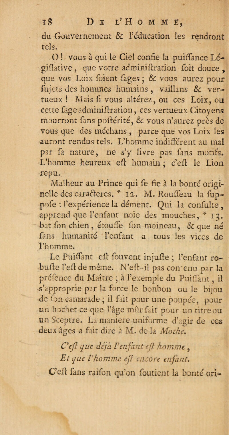 du Gouvernement 8c Féducation les rendront tels. O ! vous à qui le Ciel confie la puiffance Lé¬ gislative , que votre adminidration foit douce y que vos Loix fcient fages \ & vous aurez pour fujets des hommes humains , vaillans 8c ver¬ tueux ! Mais fi vous altérez, ou ces Loix, ou cette fageadminiflration, ces vertueux Citoyens mourront fans poftérité, 8c vous n’aurez près de vous que des médians , parce que vos Loix les auront rendus tels. L’homme indifférent au mal par fa nature, ne s’y livre pas fans motifs. L’homme heureux efl humain ; c’efl le Lion repu. Malheur au Prince qui fe fie à la bonté origi¬ nelle des caraderes. * il. M. Roufleau la fup- pofe : l’expérience la dément. Qui la confulte, apprend que l’enfant noie des mouches, * 13. bat fon chien , étouffe fon moineau, & que né fans humanité l’enfant a tous les vices de riiomme. Le Piaffant eft fouvent injufïe ; l’enfant ro- bufle l’eft de même. N’eft-il pas comenu par la préfence du Maître ; à l’exemple du Puiffant, il s’approprie par la force le bonbon ou le bijou de fon camarade ; il fait pour une poupée, pour un hochet ce que Fâge mur fit pour un titre ou un Sceptre. La maniéré uniforme d’agir de ces deux âges a fait dire à M. de la Motke. Ce fl que déjà l'enfant ?(l komînt, Et que l'homme efl encore enfant. C’eft fans raifcn qu’on fouticnt la bonté ori-