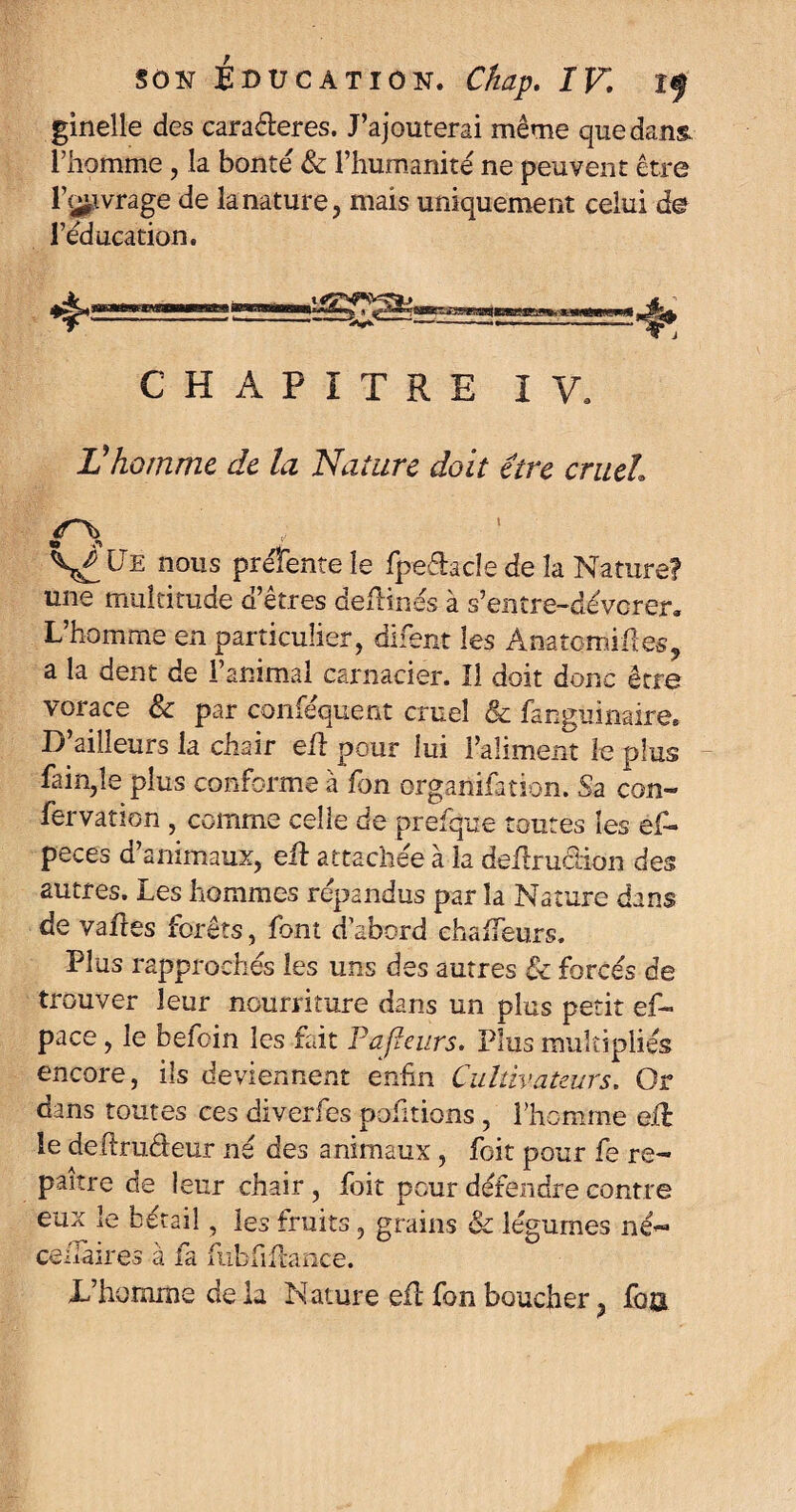 ginelle des cara&eres. J’ajouterai même que dans, l’homme, la bonté & l’humanité ne peuvent être l’c^vrage de la nature, mais uniquement celui de l’éducation. CHAPITRE IV. Vhomme de la Nature doit être cruel \£Lte nous présente le fpe&acle de la Nature? une multitude d’etres defHnés à s’entre-dévorer. L’homme en particulier, difent les Anatomifies, a la dent de l’animal carnacier. Il doit donc être vorace & par conséquent cruel & fanguinaire. D’ailleurs la chair eft pour lui l’aliment le plus fain,îe plus conforme à fon organisation. Sa con- fervation , comme celle de prefque toutes les ef- peces d animaux, eft attachée à la deftruciion des autres. Les hommes répandus par la Nature dans de vafres forêts, font d’abord ehafteurs. Plus rapprochés les uns des autres Se forcés de trouver leur nourriture dans un plus petit ef~ pace, le befoin les fait Pafïeurs. Plus multipliés encore, ils deviennent enfin Cultivateurs. Or dans toutes ces diverfes pofitions, l’homme eft le deftruéleur né des animaux , foit pour fe re¬ paître de leur chair , foit pour défendre contre eux le bétail, les fruits, grains & légumes né- ce/Iàires à la fubfiftance. D’homme de la Nature eft fon boucher, fba