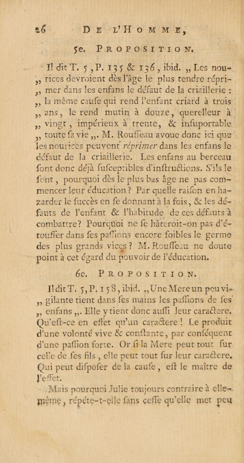 ?e. Proposition. ïî dit T. 5 , P. 135 & 136 , ibid. „ Les nou- rices devraient dès i’âge le plus tendre repri- mer dans les enfans le défaut de la criaillerie : la même caufe qui rend l’enfant criard à trois ,, ans, le rend mutin à douze, querelleur à 3, vingt , impérieux à trente, & înfuportable J5 toute fa vie M. Rouffeau avoue donc ici que les nourices peuvent réprimer dans les enfans le défaut de la criaillerie. Les enfans au berceau font donc déjà fufceptibles d'inflruélicns. S’ils le font, pourquoi dès le plus bas âge ne pas com¬ mencer leur éducation ? Par quelle raifcn en ba¬ zarder le fuccès en fe donnant à la fois, & les dé¬ fauts de l’enfant & l’habitude de ce s défauts à combattre? Pourquoi ne fe hâteroit-on pas d’é¬ touffer dans fes pallions encore foi blés le germe des plus grands vices ? M. Rouffeau ne doute point à cet égard du pouvoir de l’éducation. 6e. Proposition. Il dit T. 5, P. 158, ibid. „UneMereun peuvi- „ gilante tient dans fes mains les pallions de fes’ ,, enfans „. Elle y tient donc auffi leur caractère. Qu’efr-ce en effet qu’un caracïere ! Le produit d’une volonté vive & confiante, par conféquent d’une paffion forte. Or fi la Mere peut tout fur celle de fes fils , elle peut tout fur leur caraftere. Qui peut difpofer de la caufe , ell le maître de J’effet. Mais pourquoi Julie toujours contraire à elle— jpèine, répété-t-eile fans ceiffe qu’elle met peu
