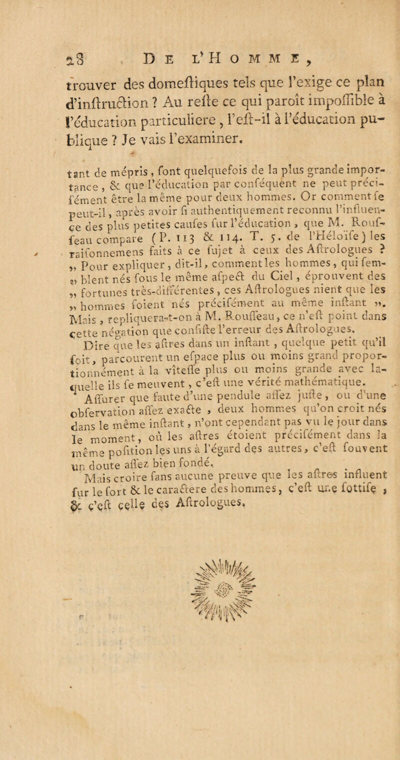 3,8 » De l* H o m m e trouver des domefliques tels que l’exige ce plan d’inftruftion ? Au relie ce qui paroît impoflible à l’éducation particulière, Peft-il à l’éducation pu¬ blique ? Je vais l’examiner. tant de mépris , font quelquefois de la plus grande impor¬ tance , & que l’éducation par conféquent ne peut préci- iément être la même pour deux hommes. Or comment fe peut-il, après avoir fi authentiquement reconnu l’influen¬ ce des plus petites cames fur l’éducation , que M. Rouf- feau compare (P. 113 & 114- T* 5- <le l’Héloïfe) les raifonnemens faits à ce fujet à ceux des Aftrologues ? î» Pour expliquer, dit-il, comment les hommes, quifem- î> blent nés fous le même afpeft du Ciel, éprouvent des „ fortunes très-différentes , ces Aftrologues nient que les 9, hommes foient nés précifément au même infant ». Mais, repliquera-t-on à M. Rouffeau, ce n’eft point dans cette négation que confifte l’erreur des Aftrologues. Dire que les aftres dans un inftant , quelque petit qu’il foit, parcourent un efpace plus ou moins grand propor- tionnement à la vîteft'e plus ou moins grande avec la¬ quelle ils fe meuvent, c’eft une vérité mathématique. * Affurer que faute d’une pendule affez jufte, ou d’une ohfervation affez exa&e , deux hommes qu’on croit nés dans le même inftant, n’ont cependant pas vu le jour dans le moment, où les aftres étoient précifément dans la même poftion les uns à l’égard des autres, c’eft fou vent un doute affez bien fondé. jVltiis croire Teins sucunc preuve cpie les nii.ro'S in fl lient fur le fort & le caraftere des hommes, c’eft une fottifç , §: ç’eft celle ces Aftrologues. r