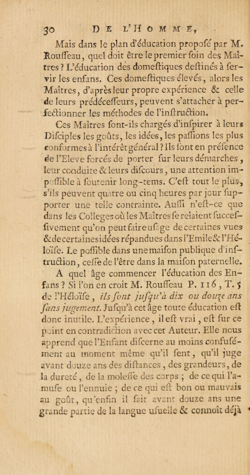 Mais dans le plan d’éducation propofé par M» Rouffeau, quel doit être le premier foin des Maî¬ tres ? L’éducation des domeftiques deftinés à fer- vir les enfons. Ces domeftiques élevés, alors les Maîtres, d’après leur propre expérience & celle de leurs prédéceileurs, peuvent s’attacher à per¬ fectionner les méthodes de l’infîruCtion. Ces Maîtres font-ils chargés d’infpirer à leurs Difciples les goûts, les idées, les pafTions les plus conformes à l’intérêt général? Ils font en prélence de l’Eleve forcés de porter fur leurs démarches , leur conduite & leurs difccurs, une attention im- poffible à fcutenir long-tems. C’eft tout le plus, s’ils peuvent quatre ou cinq heures par jour fup- porter une telle contrainte. Audi n’eft-ce que dans les Colleges où les Maîtres fe relaient fuccef- fivement qu’on peut foire ufsge de certaines vues &decertainesidées répandues dansl’Emile&l’Hé- loïfe. Le polfibîe dans unemaifon publique d'inf- tru&ion, ceffede l’être dans la maifon paternelle. A quel âge commencer l'éducation des En- fans ? Si l’on en croit M. Rouffeau P. 116 , T. $ de l’Héloïfe , ils font jufqu’à dix ou dou\e ans fans jugement. Jufqu’à cet âge toute éducation eR donc inutile. L’expérience , il efi vrai, eft fur ce point en contradiction avec cet Auteur. Elle nous apprend que l’Enfant difcerne au moins confufé- ment au moment même qu’il fent, qu’il juge avant douze ans des diflances , des grandeurs, de la dureté, de la molette des corps ; de ce qui l’a- mufe ou l’ennuie ; de ce qui eit bon ou mauvais au goût, qu'enfin il fait avant douze ans une grande partie de la langue ufuelle & connoît déjà