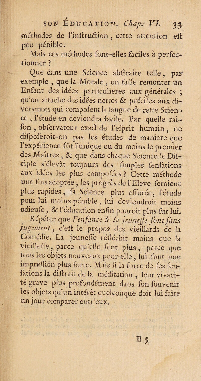 méthodes de l’inflrudion , cette attention eft peu pénible. Mais ces méthodes font-elles faciles à perfec¬ tionner ? Que dans une Science abtlraite telle, par exemple , que la Morale , on faife remonter un Enfant des idées particulières aux générales ; qu’on attache des idées nettes & précités aux di¬ vers mots qui compolentla langue de cette Scien¬ ce , l’étude en deviendra facile. Par quelle rai- fon , obfervateur exaél de Fefprit humain, ne difpoferoit-on pas les études de maniéré que Fexpérience fût l’unique ou du moins le premier des Maîtres , & que dans chaque Science le Dit- ciple s’élevât toujours des fimpîes fenfations aux idées les plus compofées ? Cette méthode une fois adoptée , les progrès de FEleve feroient plus rapides, fa Science plus allurée, l’étude poui lui moins pénible , lui deviendrait moins odieufe, & l’éducation enfin pouroit plus fur lui» Repeter que / enfance & la jeunejfe font fans jugement, c’etl le propos des vieillards de la Comedie. La jeunette réfléchit moins que la vieilletfe, parce qu’elle fent plus, parce que tous les objets nouveaux pour elle, lui font une imprefiion plus forte. Mais il la force de fes fen¬ fations la difrrait de la méditation , leur vivaci¬ té grave plus profondément dans fon fouvenir les objets qu’un intérêt quelconque doit lui faire un jour comparer entr’eux»